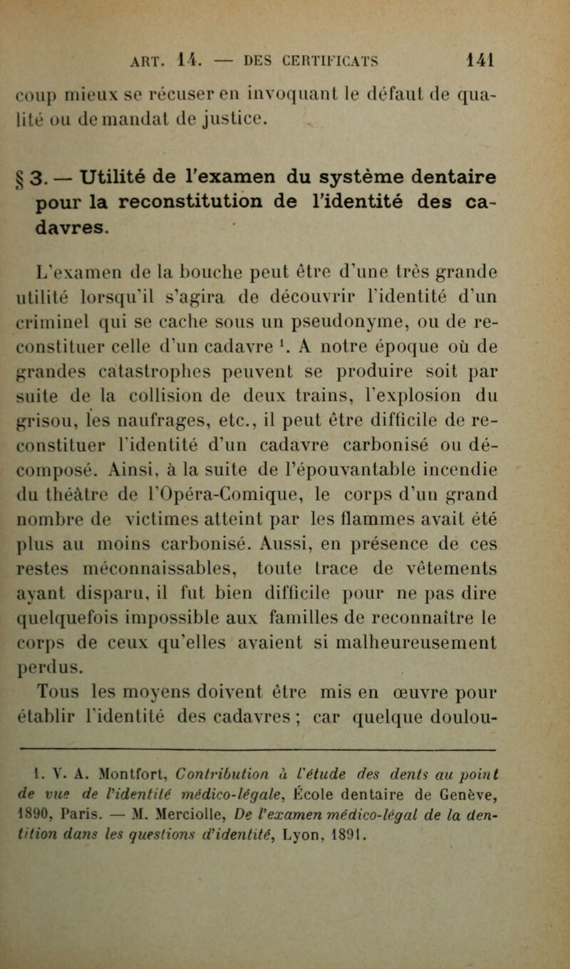 coup mieux se récuser en invoquant le défaut de qua- lité ou demandât de justice. § 3. — Utilité de l'examen du système dentaire pour la reconstitution de l'identité des ca- davres. L'examen de la bouche peut être d'une très grande utilité lorsqu'il s'agira de découvrir l'identité d'un criminel qui se cache sous un pseudonyme, ou de re- constituer celle d'un cadavre K A notre époque où de grandes catastrophes peuvent se produire soit par suite de la collision de deux trains, l'explosion du grisou, les naufrages, etc., il peut être difficile de re- constituer l'identité d'un cadavre carbonisé ou dé- composé. Ainsi, à la suite de l'épouvantable incendie du théâtre de l'Opéra-Comique, le corps d'un grand nombre de victimes atteint par les flammes avait été plus au moins carbonisé. Aussi, en présence de ces restes méconnaissables, toute trace de vêtements ayant disparu, il fut bien difficile pour ne pas dire quelquefois impossible aux familles de reconnaître le corps de ceux qu'elles avaient si malheureusement perdus. Tous les moyens doivent être mis en œuvre pour établir l'identité des cadavres ; car quelque doulou- l. V. A. Monifort, Conlributlon à l'étude des dents au point de vue de Pidentilé médico-légale, Kcole dentaire de Genève, 1890, Paris, — M. MercioUe, De l'examen médico-légal de la den- tition dans les questions d'identité, Lyon, 1891.