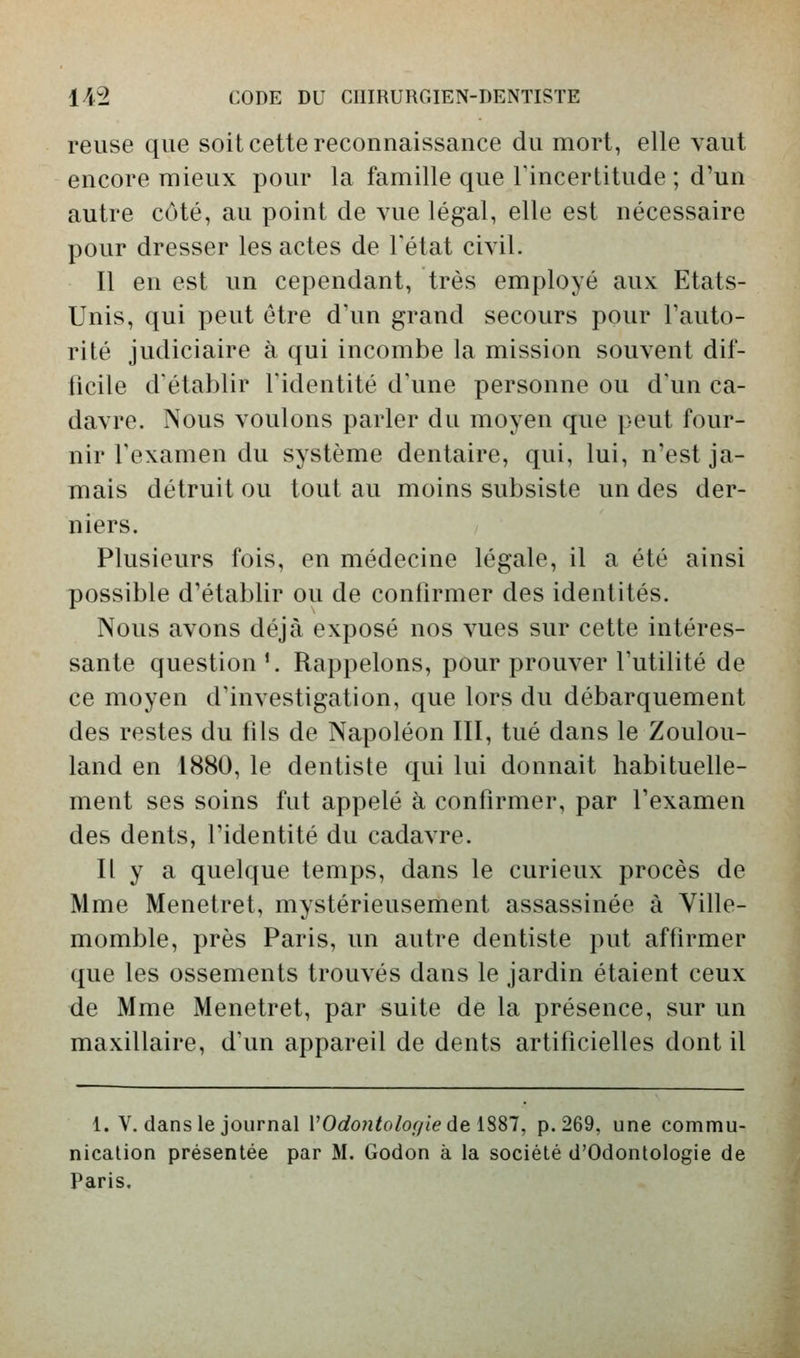 reuse que soit cette reconnaissance du mort, elle vaut encore mieux pour la famille que l'incertitude ; d'un autre côté, au point de vue légal, elle est nécessaire pour dresser les actes de l'état civil. Il en est un cependant, très employé aux Etats- Unis, qui peut être d'un grand secours pour l'auto- rité judiciaire à qui incombe la mission souvent dif- ficile d'établir l'identité d'une personne ou d'un ca- davre. Nous voulons parler du moyen que peut four- nir l'examen du système dentaire, qui, lui, n'est ja- mais détruit ou tout au moins subsiste un des der- niers. Plusieurs fois, en médecine légale, il a été ainsi possible d'établir ou de confirmer des identités. Nous avons déjà exposé nos vues sur cette intéres- sante question'. Rappelons, pour prouver l'utilité de ce moyen d'investigation, que lors du débarquement des restes du fils de Napoléon III, tué dans le Zoulou- land en 1880, le dentiste qui lui donnait habituelle- ment ses soins fut appelé à confirmer, par l'examen des dents, l'identité du cadavre. Il y a quelque temps, dans le curieux procès de Mme Menetret, mystérieusement assassinée à Ville- momble, près Paris, un autre dentiste put affirmer que les ossements trouvés dans le jardin étaient ceux de Mme Menetret, par suite de la présence, sur un maxillaire, d'un appareil de dents artificielles dont il 1. V, dans le journal VOdo7itolo(/iedeiSSl, p. 269, une commu- nication présentée par M. Godon à la société d'Odontologie de Paris,