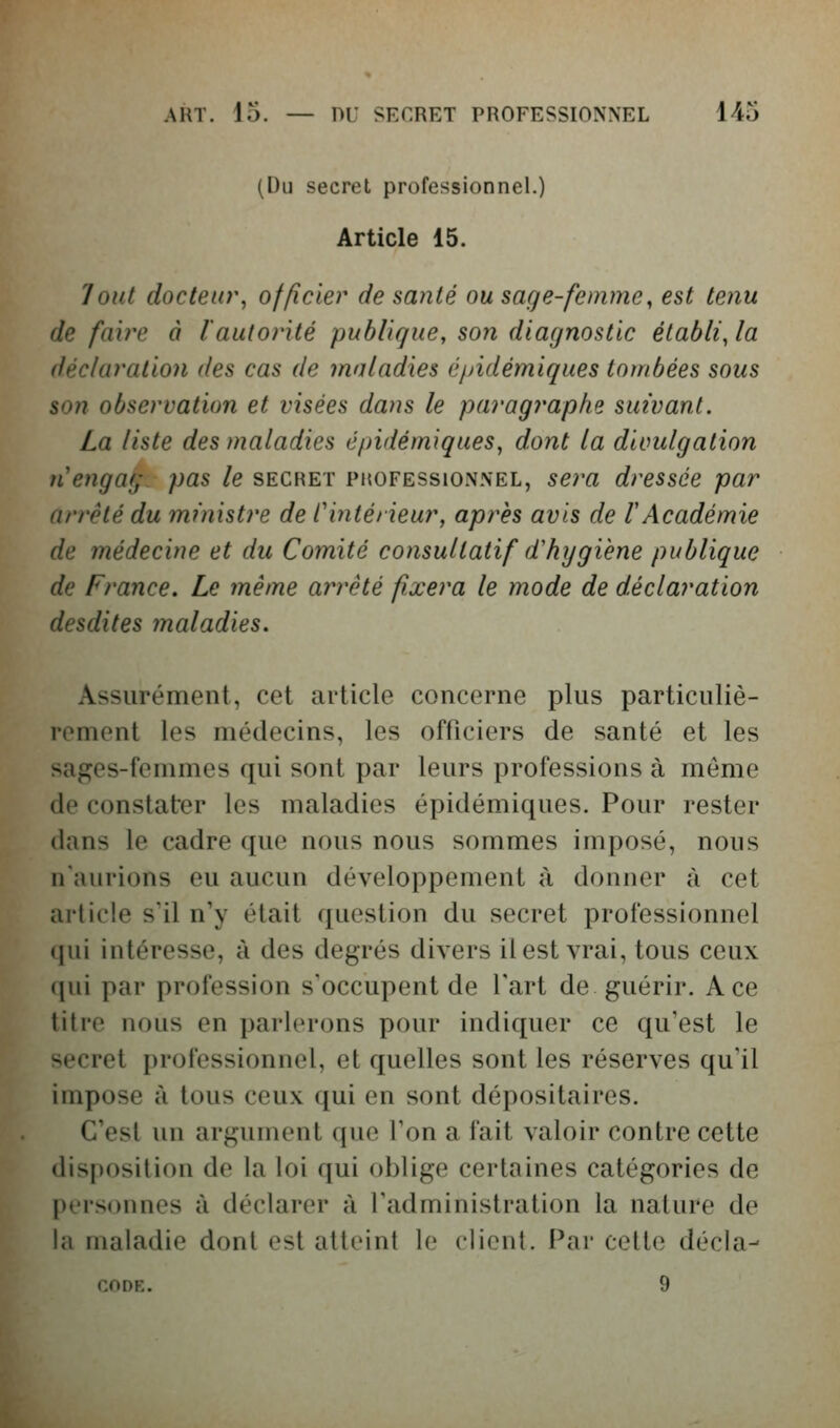 (Du secret professionnel.) Article 15. Tout docteur^ officier de santé ou sage-femme, est tenu de faille à l'autorité publique, son diagnostic établi, la déclaration des cas de maladies éjàdémiques tombées sous son observation et visées dans le paragraphe suivant. La liste des maladies é/)idémiques, dont la divulgation nengag pas le secret pkofessionnel, se?'a dressée par arrêté du ministre de l'intérieur, après avis de l'Académie de médecine et du Comité consultatif d'hygiène publique de France. Le même arrêté fixera le mode de déclaration desdites maladies. Assurément, cet article concerne plus particuliè- rement les médecins, les officiers de santé et les sages-femmes qui sont par leurs professions à môme de constater les maladies épidémiques. Pour rester dans le cadre que nous nous sommes imposé, nous n'aurions eu aucun développement à donner à cet article s'il n'y était question du secret professionnel qui intéresse, à des degrés divers il est vrai, tous ceux qui par profession s'occupent de l'art de guérir. Ace titre nous en parlerons pour indiquer ce qu'est le secret professionnel, et quelles sont les réserves qu'il impose à tous ceux qui en sont dépositaires. C'est un argument que l'on a fait valoir contre cette disposition de la loi qui oblige certaines catégories de personnes à déclarer à l'administration la nature de la maladie dont est atteint le client. Par cette décla- CODE. 9