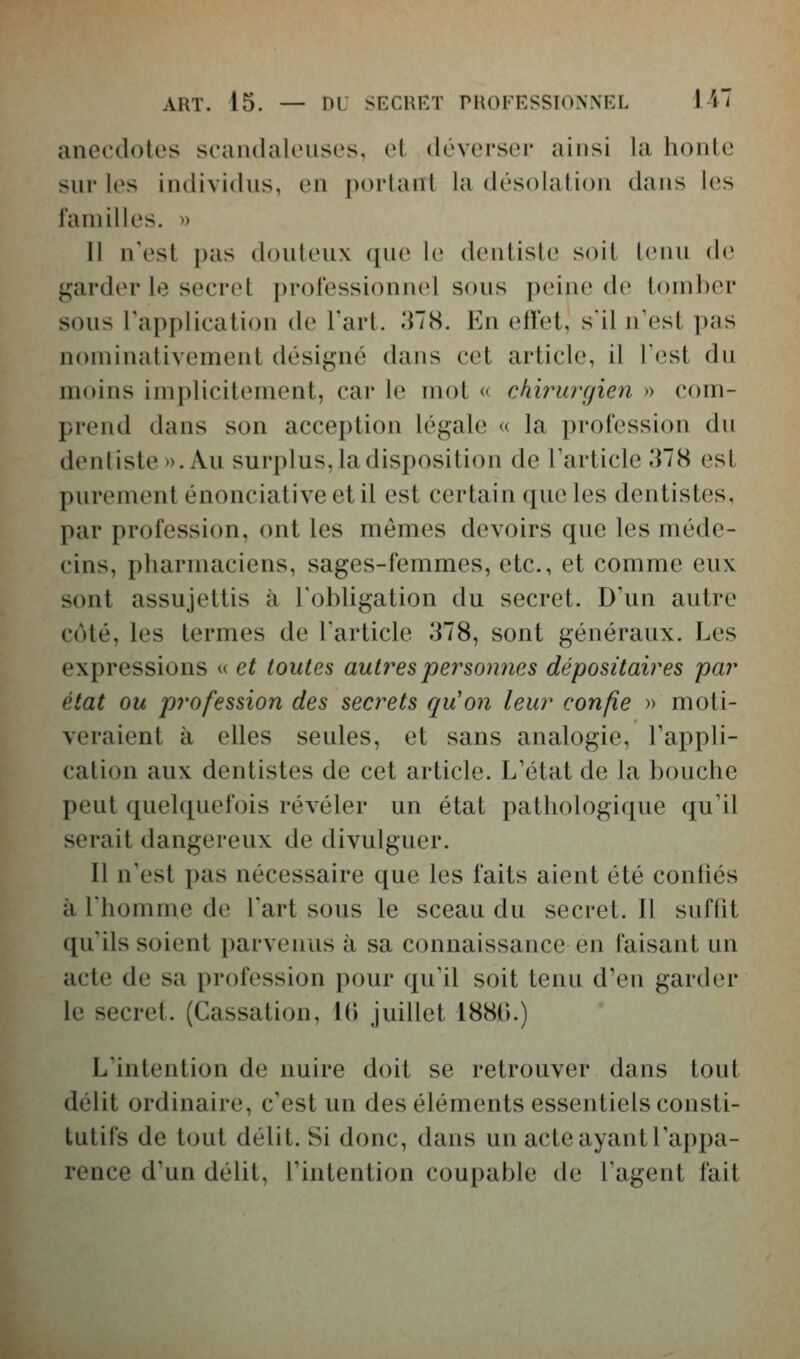 anecdotes scamlaleusos, et déverser ainsi la houle sur les individus, en portant la désolation dans les familles. » 11 n'est pas douteux que le dentiste soit tenu de garder le secret professionnel sous peine de i()nil)er sous Tapplication de Tart. 378. En effet, s'il n'est pas nominativement désigné dans cet article, il Test du moins implicitement, car le mot « ckirurgien » com- prend dans son acception légale « la profession du dentiste ». Au surplus, la disposition de l'article .'HS est purement énonciativeetil est certain que les dentistes, par profession, ont les mêmes devoirs que les méde- cins, pharmaciens, sages-femmes, etc., et comme eux sont assujettis à l'obligation du secret. D'un autre coté, les termes de l'article 378, sont généraux. Les expressions u et toutes autres personnes dépositaires par état ou profession des secrets qu'on leur confie » moti- veraient à elles seules, et sans analogie, l'appli- cation aux dentistes de cet article. L'état de la bouche peut quelquefois révéler un état pathologique qu'il serait dangereux de divulguer. Il n'est pas nécessaire que les faits aient été contiés à l'homme de l'art sous le sceau du secret. Il suffit qu'ils soient parvenus à sa connaissance en faisant un acte de sa profession pour qu'il soit tenu d'en garder le secret. (Cassation, Ki juillet 188().) L'intention de nuire doit se retrouver dans tout délit ordinaire, c'est un des éléments essentiels consti- tutifs de tout délit. Si donc, dans un acte ayant l'appa- rence d'un délit, l'intention coupable de l'agent fait