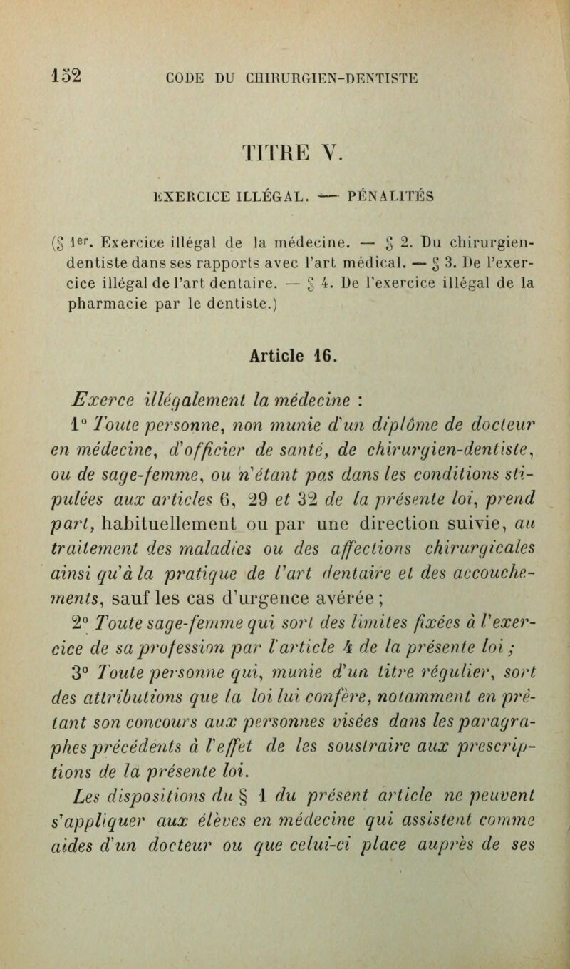 TITRE V. EXERCICE ILLÉGAL. PÉNALITÉS (S 1er. Exercice illégal de la médecine. — g 2. Du chirurgien- dentiste dans ses rapports avec l'art médical. — g 3. De l'exer- cice illégal de l'art dentaire. — g 4. De l'exercice illégal de la pharmacie par le dentiste.) Article 16. Exerce illégalement la médecine : V Toute personne, non munie d'un diplôme de docteur en médecine, d'officier de santé, de chirurgien-dentiste, ou de sage-femme, ou n'étant pas dans les conditions sti- pulées aux articles 6, 29 e^ 3:2 de la présente loi, prend part, habituellement ou par une direction suivie, au traitement des maladies ou des affections chirurgicales ainsi quà la pratique de l^art dentaire et des accouche- ments, sauf les cas d'urgence avérée ; 2° Toute sage-femme qui sort des limites fixées à Vexer- cice de saprofession par l'article 4 de la présente loi ; 3° Toute personne qui, munie d'un titre régulier, sort des attributions que la loi lui confère, notamment en prê- tant son concours aux personnes visées dans les paragra- phes précédents à reffet de les soustraire aux prescrip- tions de la présente loi. Les dispositions du § 1 du présent article ne peuvent s'appliquer aux élevés en médecine qui assistent comme aides d'un docteur ou que celui-ci place auprès de ses