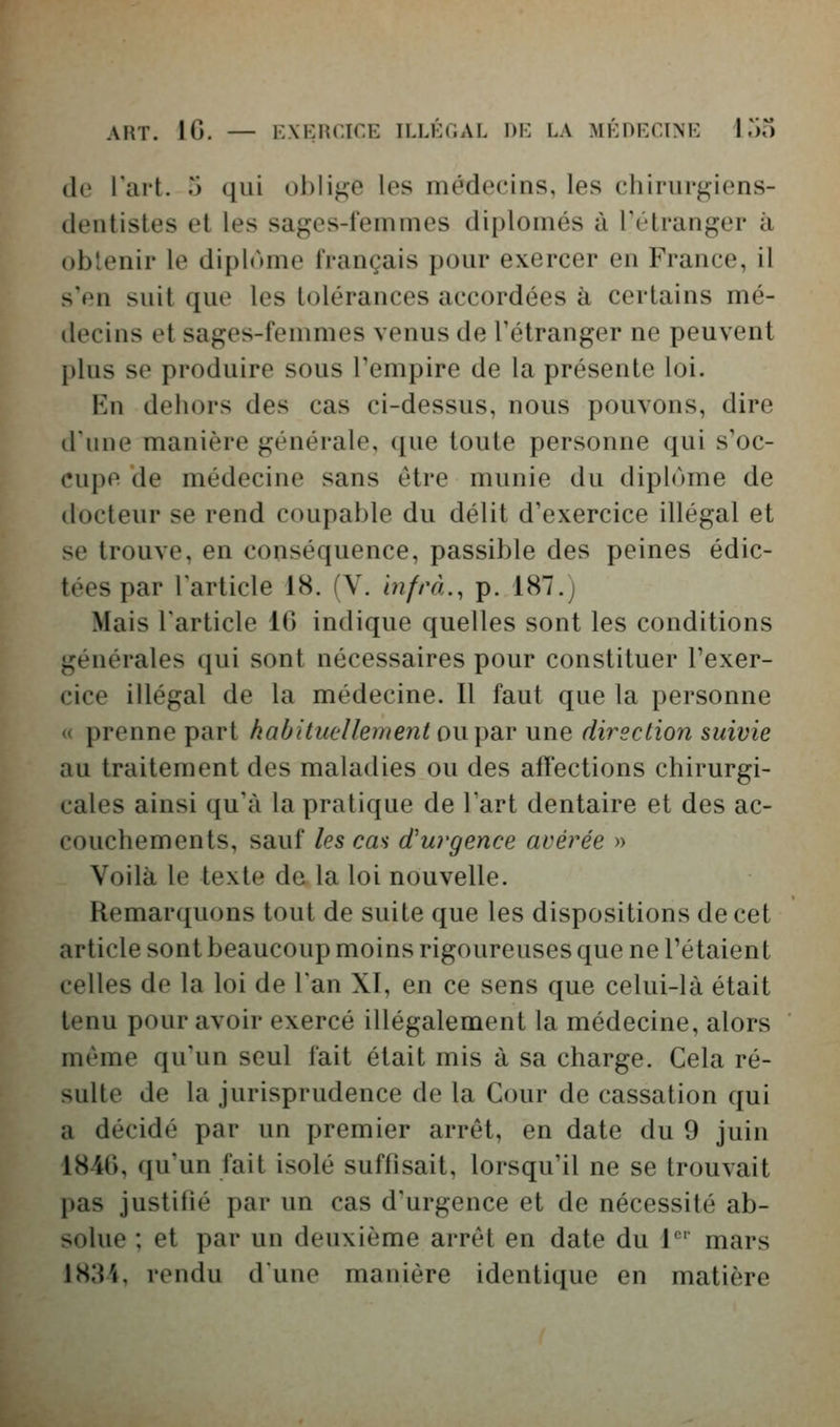 AHT. IG. — K\i:nr.irE illét.al dk la MÉni:ciNi-: I.k) de l'ait, ri qui ol)lif;e les médecins, les chirurgiens- dentistes et les sages-femmes diplômés à Fétranger à obtenir le diplôme français pour exercer en France, il s'en suit que les tolérances accordées à certains mé- decins et sages-femmes venus de l'étranger ne peuvent plus se produire sous l'empire de la présente loi. En dehors des cas ci-dessus, nous pouvons, dire d'une manière générale, que toute personne qui s'oc- cupe de médecine sans être munie du dipl(')me de docteur se rend coupable du délit d'exercice illégal et se trouve, en conséquence, passible des peines édic- tées par l'article 18. (V. infrà., p. 187.) Mais l'article 16 indique quelles sont les conditions générales qui sont nécessaires pour constituer l'exer- cice illégal de la médecine. Il faut que la personne « prenne part habituellement ow^diV une direction suivie au traitement des maladies ou des affections chirurgi- cales ainsi qu'à la pratique de Tart dentaire et des ac- couchements, sauf les cas d'urgence avérée » Voilà le texte de la loi nouvelle. Remarquons tout de suite que les dispositions de cet article sont beaucoup moins rigoureuses que ne l'étaient celles de la loi de l'an XI, en ce sens que celui-là était tenu pour avoir exercé illégalement la médecine, alors même qu'un seul fait était mis à sa charge. Cela ré- sulte de la jurisprudence de la Cour de cassation qui a décidé par un premier arrêt, en date du 9 juin 1840, qu'un fait isolé suffisait, lorsqu'il ne se trouvait pas justifié par un cas d'urgence et de nécessité ab- solue ; et par un deuxième arrêt en date du 1* mars 1834, rendu dune manière identique en matière