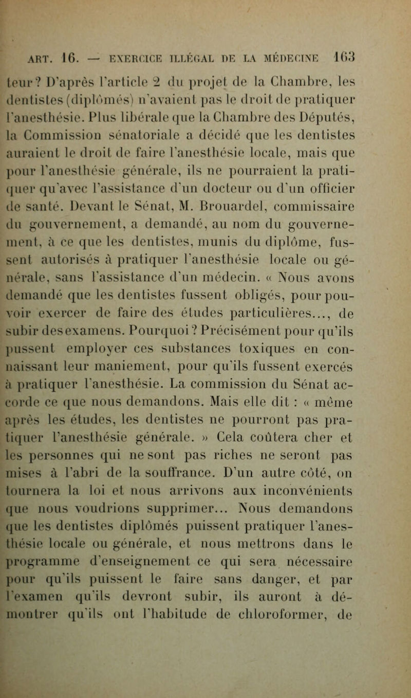 tour? D'après l'arliclo 2 du projet de la Chambre, les dentistes (dii)lomés) n'avaient pas le droit de pratiquer lanesthésie. Plus libérale que la Chambre des Députés, la Commission sénatoriale a décidé que les dentistes auraient le droit de faire Tanesthésie locale, mais que pour Fanesthésie générale, ils ne pourraient la prati- cpier qu'avec l'assistance d'un docteur ou d'un officier de santé. Devant le Sénat, M. Brouardel, commissaire du gouvernement, a demandé, au nom du gouverne- ment, à ce que les dentistes, munis du diplôme, fus- sent autorisés à pratiquer l'anesthésie locale ou gé- nérale, sans l'assistance d'un médecin. « Nous avons demandé que les dentistes fussent obligés, pour pou- voir exercer de faire des études particulières..., de subir des examens. Pourquoi ? Précisément pour qu'ils pussent employer ces substances toxiques en con- naissant leur maniement, pour qu'ils fussent exercés à pratiquer l'anesthésie. La commission du Sénat ac- corde ce ([ue nous demandons. Mais elle dit : « même après les études, les dentistes ne pourront pas pra- tiquer l'anesthésie générale. » Cela coûtera cher et les personnes qui ne sont pas riches ne seront pas mises à l'abri de la souffrance. D'un autre coté, on tournera la loi et nous arrivons aux inconvénients que nous voudrions supprimer... Nous demandons que les dentistes diplômés puissent pratiquer l'anes- thésie locale ou générale, et nous mettrons dans le programme d'enseignement ce qui sera nécessaire pour qu'ils puissent le faire sans danger, et par l'examen qu'ils devront subir, ils auront à dé- montrer ([u'ils ont l'habitude de chloroformer, de