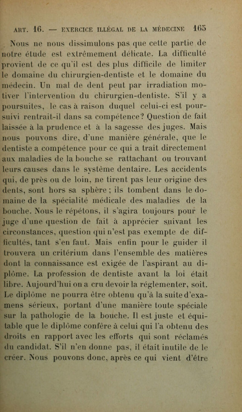 Nous lie nous dissimulons pas que cette partie de notre élude est extrêmement délicate. La difficulté provient de ce qu'il est des plus difficile de limiter le domaine du chirurgien-dentiste et le domaine du médecin. Un mal de dent peut par irradiation mo- tiver l'intervention du chirurgien-dentiste. S'il y a poursuites, le cas à raison duquel celui-ci est pour- suivi rentrait-il dans sa compétence? Question de fait laissée à la prudence et à la sagesse des juges. Mais nous pouvons dire, d'une manière générale, que le dentiste a compétence pour ce qui a trait directement aux maladies de la bouche se rattachant ou trouvant leurs causes dans le système dentaire. Les accidents qui, de près ou de loin, ne tirent pas leur origine des dents, sont hors sa sphère ; ils tombent dans le do- maine de la spécialité médicale des maladies de la bouche. Nous le répétons, il s'agira toujours pour le juge d'une question de fait à apprécier suivant les circonstances, question qui n'est pas exempte de dif- iicultés, tant s'en faut. Mais enfin pour le guider il trouvera un critérium dans l'ensemble des matières dont la connaissance est exigée de l'aspirant au di- pl('»me. La profession de dentiste avant la loi était libre. Aujourd'hui on a cru devoir la réglementer, soit. Le diplôme ne pourra être obtenu qu'à la suite d'exa- mens sérieux, portant d'une manière toute spéciale sur la pathologie de la bouche. Il est juste et équi- table que le diplôme confère à celui qui l'a obtenu des droits en rapport avec les efforts qui sont réclamés du candidat. S'il n'en donne pas, il était inutile de le créer. Nous pouvons donc, après ce qui vient d'être