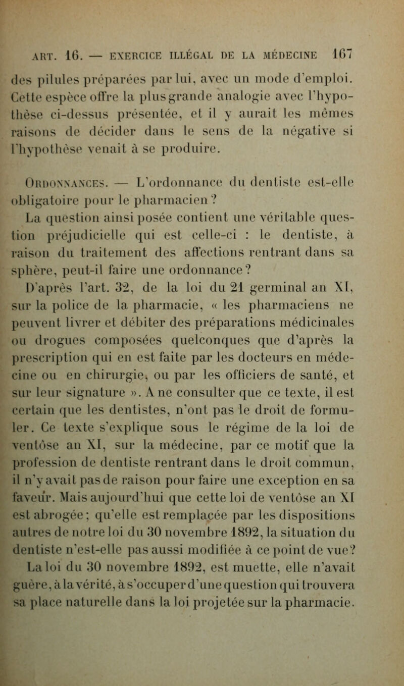 des pilules préparées par lui, avec uu mode d'emploi. Cette espèce offre la plusgraude analogie avec Thypo- Ihèse ci-dessus présentée, et il y aurait les mêmes raisons de décider dans le sens de la néj^ative si l'hypothèse venait à se produire. Ordonnances. — L'ordonnance du dentiste est-elle obligatoire i)()ur le pharmacien? La question ainsi posée contient une véritable ques- tion préjudicielle qui est celle-ci : le dentiste, à raison du traitement des affections rentrant dans sa sphère, peut-il l'aire une ordonnance? D'après Fart. 32, de la loi du 21 germinal an XI, sur la police de la pharmacie, « les pharmaciens ne peuvent livrer et débiter des préparations médicinales ou drogues composées quelconques que d'après la prescription qui en est faite par les docteurs en méde- cine ou en chirurgie, ou par les ofliciers de santé, et sur leur signature ». Ane consulter que ce texte, il est certain que les dentistes, n'ont pas le droit de formu- ler. Ce texte s'explique sous le régime de la loi de ventôse an XI, sur la médecine, par ce motif que la profession de dentiste rentrant dans le droit commun, il n'y avait pas de raison pour faire une exception en sa faveur. Mais aujourd'hui que cette loi de ventôse an XI est abrogée; qu'elle est remplacée par les dispositions autres de notre loi du 30 novembre 1892, la situation du dentiste n'est-elle pas aussi modiliée à ce point de vue? La loi du 30 novembre 1892, est muette, elle n'avait guère, àlavérité,às'occuperd'unequestion qui trouvera sa place naturelle dans la loi projetée sur la pharmacie.