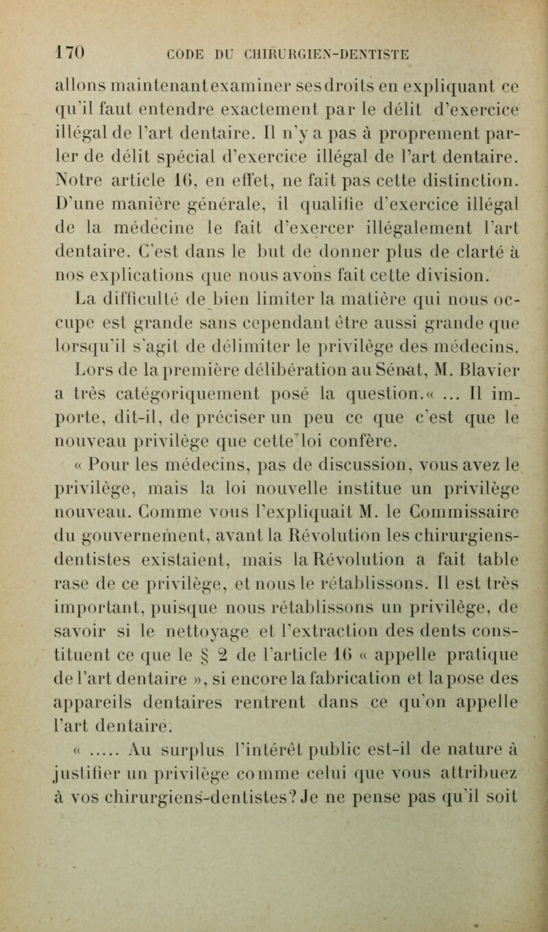 allons maintenant examiner sesdroits en expliquant ce qu'il faut entendre exactement par le délit d'exercice illégal de Part dentaire. Il n'y a pas à proprement par- ler de délit spécial d'exercice illégal de Part dentaire. Notre article Kî, en eft'et, ne fait pas cette distinction. D'une manière générale, il qualifie d'exercice illégal de la médecine le fait d'exercer illégalement l'art dentaire. C'est dans le but de donner plus de clarté à nos explications que nous avons fait cette division. La difficulté de bien limiter la matière qui nous oc- cupe est grande sans cependant être aussi grande que lorsqu'il s'agit de délimiter le privilège des médecins. Lors de la première délibération auSèn^t, M. Blavier a très catégoriquement posé la question.« ... Il im- porte, dit-il, de préciser un peu ce que c'est que le nouveau privilège que cette'loi confère. « Pour les médecins, pas de discussion, vous avez le privilège, mais la loi nouvelle institue un privilège nouveau. Gomme vous l'expliquait M. le Commissaire du gouvernement, avant la Révolution les chirurgiens- dentistes existaient, mais la Révolution a fait table rase de ce privilège, et nous le rétablissons. Il est très important, puisque nous rétablissons un privilège, de savoir si le nettoyage et l'extraction des dents cons- tituent ce que le § 2 de l'article Kî « appelle pratique de l'art dentaire », si encore la fabrication et la pose des appareils dentaires rentrent dans ce qu'on appelle l'art dentaire. <( Au surplus l'intérêt public est-il de nature à justifier un privilège comme celui que vous attribuez à vos chirurgiens-dentistes? Je ne pense pas qu'il soit