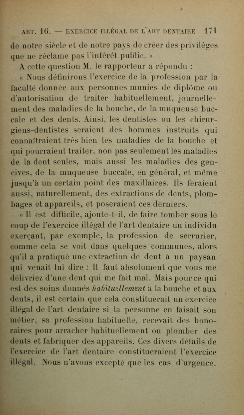 ilo notre siècle et de notre pays de créer des privilèjj;es (|ue ne réclame pas lintérét public. » A cette question M. le rapporteur a répondu : u Nous délinirons Texercice de la profession par la l'acuité donnée aux personnes munies de diphune ou d'autorisation de traiter habituellement, journelle- ment des maladies de la bouche, de la muqueuse buc- cale et des dents. Ainsi, les dentistes ou les chirur- giens-dentistes seraient des hommes instruits qui connaîtraient très bien les maladies de la bouche et qui pourraient traiter, non pas seulement les maladies de la dent seules, mais aussi les maladies des gen- cives, de la muqueuse buccale, en général, et même jusqu'à un certain point des maxillaires. Ils feraient aussi, naturellement, des extractions de dents, plom- l)ages et appareils, et poseraient ces derniers. » Il est difficile, ajoute-t-il, de faire tomber sous le coup de l'exercice illégal de l'art dentaire un individu exerçant, par exemple, la profession de serrurier, tomme cela se voit dans quelques communes, alors ([u'il a pratiqué une extraction de dent à un |)aysan (|ui venait lui dire : Il faut absolument que vous me délivriez d'une dent qui me fait mal. Maispource (jui est des soins donnés /laOiiuellcment à la bouche et aux lents, il est certain que cela constituerait un exercice illégal de l'art dentaire si la i)ersonne en faisait son métier, sa profession habituelle, recevait des hono- raires pour arracher habituellement ou plomber des dents et fabriquer des appareils. Ces divers détails de l'exercice de l'art dentaire constitueraient l'exercice illégal. Nous n'avons excepté que les cas d'urgence.