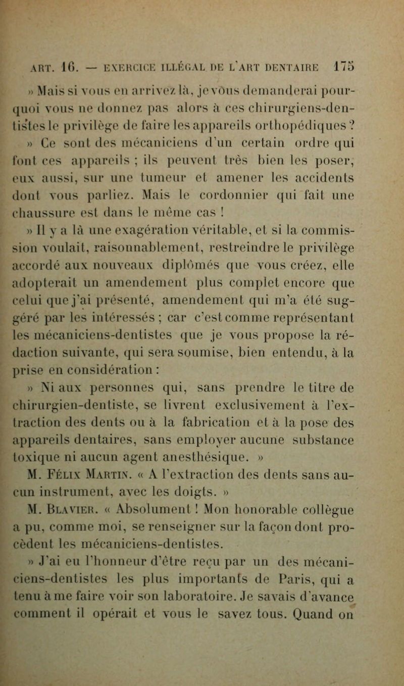 » Mais si vous en arrivez là. Je vous dcinanderai pour- quoi vous ne donnez pas alors à ces chirurgiens-den- lis'tesle privilège de l'aire les appareils orthopédiques? » Ce sont des mécaniciens d'un certain ordre qui l'onl ces appareils ; ils peuvent très bien les poser, »'ux aussi, sur une tumeur et amener les accidents dont vous parliez. Mais le cordonnier qui fait une chaussure est dans le même cas ! » Il y a là une exagération véritable, et si la commis- sion voulait, raisonnablement, restreindre le privilège accordé aux nouveaux diplômés que vous créez, elle adopterait un amendement plus complet encore que celui que j'ai présenté, amendement qui m'a été sug- géré par les intéressés; car c'est comme représentant les mécaniciens-dentistes que je vous propose la ré- daction suivante, qui sera soumise, bien entendu, à la prise en considération : » Ni aux personnes qui, sans prendre le titre de chirurgien-dentiste, se livrent exclusivement à l'ex- traction des dents ou à la fabrication et à la pose des appareils dentaires, sans employer aucune substance loxique ni aucun agent anesthésique. » M. FÉLIX Martin. « A l'extraction des dents sans au- cun instrument, avec les doigts. » M. Blavier. « Absolument I Mon honorable collègue a pu, comme moi, se renseigner sur la façon dont pro- cèdent les mécaniciens-dentistes. » J'ai eu l'honneur d'être reçu par un des mécani- ciens-dentistes les plus importants de Paris, qui a tenu à me faire voir son laboratoire. Je savais d'avance comment il opérait et vous le savez tous. Quand on