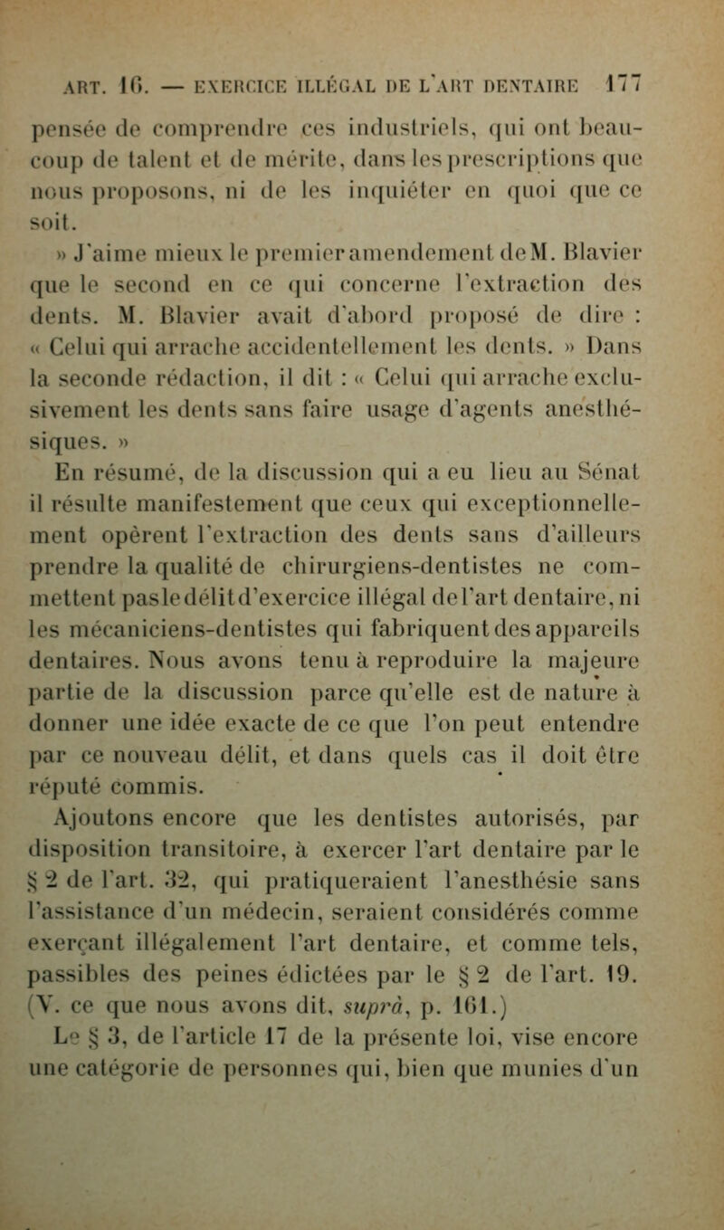 pensée de comprendre ces industriels, qui ont beau- coup de talent et de mérite, dans les prescriptions que nous proposons, ni do les in([uiétor en quoi que ce ^oit. » J'aime mieux le premieramendement deM. Blavier que le second en ce (jui concerne Textraction des dents. M. Blavier avait d'ahord proposé de dire : « Celui qui arrache accidentelkMuent les dents. » Dans la seconde rédaction, il dit : « Celui qui arrache exclu- sivement les dents sans faire usage d'agents anesthé- siques. » En résumé, de la discussion qui a eu lieu au Sénat il résulte manifestement que ceux qui exceptionnelle- ment opèrent l'extraction des dents sans d'ailleurs prendre la qualité de chirurgiens-dentistes ne com- mettent pasledélitd'exercice illégal del'art dentaire, ni les mécaniciens-dentistes qui fabriquent des appareils dentaires. Nous avons tenu à reproduire la majeure partie de la discussion parce qu'elle est de nature à donner une idée exacte de ce que l'on peut entendre })ar ce nouveau délit, et dans quels cas il doit être réputé commis. Ajoutons encore que les dentistes autorisés, par disposition transitoire, à exercer Fart dentaire par le !:> 2 de l'art. .3:2, qui pratiqueraient l'anesthésie sans l'assistance d'un médecin, seraient considérés comme exerçant illégalement l'art dentaire, et comme tels, passibles des peines édictées par le s^ 2 de l'art. 19. (V. ce que nous avons dit, suprà, p. 161.) Le § 3, de l'article 17 de la présente loi, vise encore une catégorie de personnes qui, bien que munies d'un