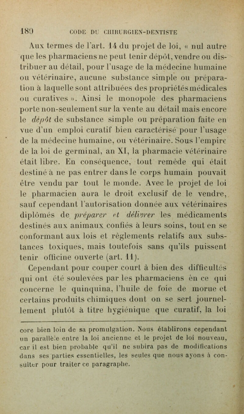 Aux termes de Fart. 14 du projet de loi, « nul autre que les pharmaciens ne peut tenir dépôt, vendre ou dis- tribuer au détail, pour Tusage de la médecine humaine ou vétérinaire, aucune substance simple ou prépara- tion à laquelle sont attribuées des propriétés médicales ou curatives ». Ainsi le monoj^ole des pharmaciens porte non-seulement sur la vente au détail mais encore le dépôt de substance simple ou préparation faite en vue d'un emploi curalif bien caractérisé pour Tusage de la médecine humaine, ou vétérinaire. Sous Tempirc de la loi de germinal, an XI, la pharmacie vétérinaire était libre. En conséquence, tout remède qui était destiné à ne pas entrer dans le corps humain pouvait être vendu par tout le monde. Avec le projet de loi le pharmacien aura le droit exclusif de le vendre, sauf cependant l'autorisation donnée aux vétérinaires diplômés de préparer et délivrer les médicaments destinés aux animaux confiés à leurs soins, tout en se conformant aux lois et règlements relatifs aux subs- tances toxiques, mais toutefois sans qu'ils puissent tenir officine ouverte (art. 11). Cependant pour couper court à bien des difficultés qui ont été soulevées par les pharmaciens en ce qui concerne le quinquina, lliuile de foie de morue et certaius produits chimiques dont on se sert journel- lement plutôt à titre hygiénique que curatif, la loi core bien loin de sa promulgation. Nous établirons cependant un parallèie entre la loi ancienne et le projet de loi nouveau, car il est bien probable qu'il ne subira pas de modifications dans ses parties essentielles, les seules que nous ayons à con- sulter pour traiter ce paragraphe.