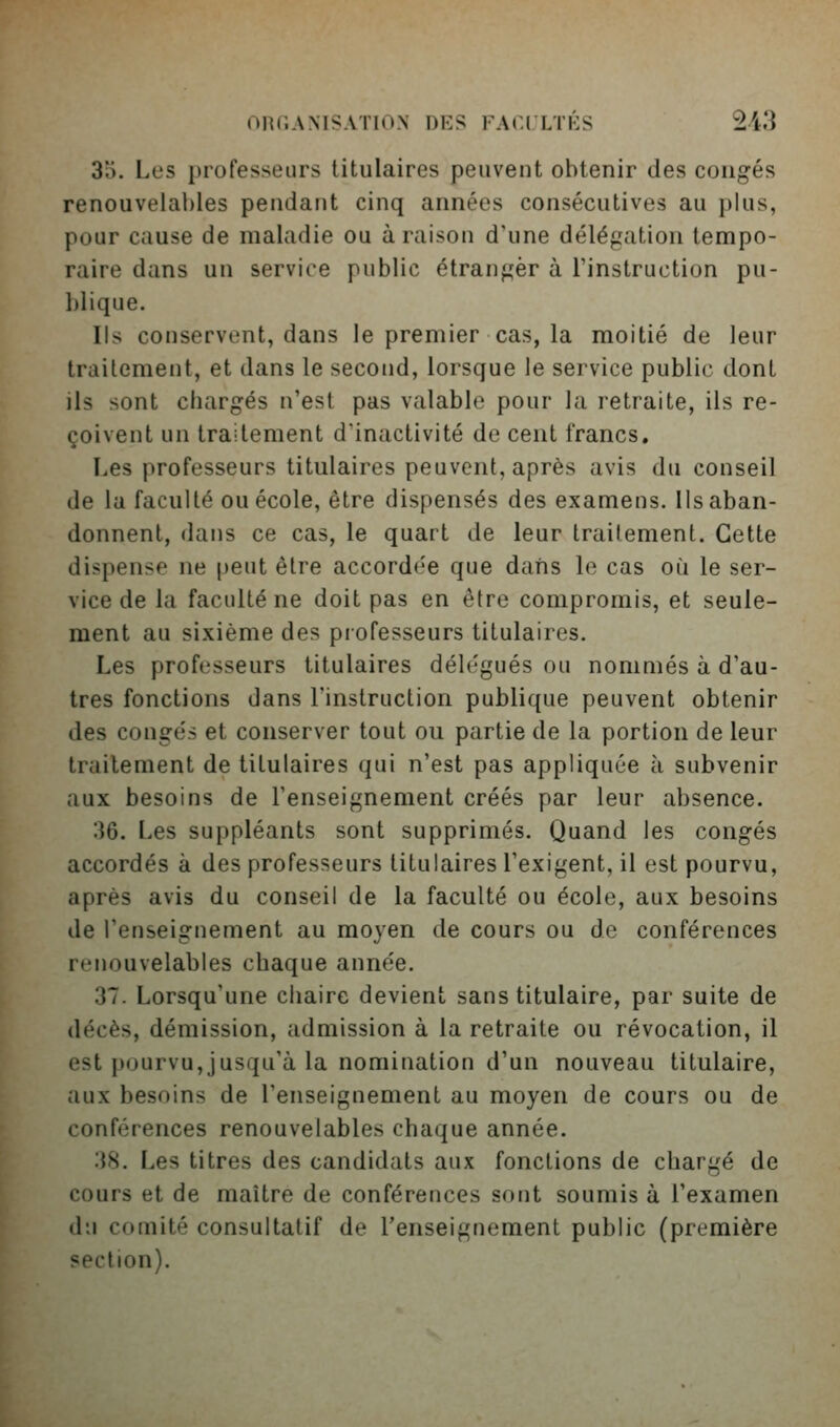 3a. Les professeurs titulaires peuvent obtenir des congés renouvelables pendant cinq années consécutives au plus, pour cause de maladie ou à raison d'une délégation tempo- raire dans un service public étranger à l'instruction pu- blique. Ils conservent, dans le premier cas, la moitié de leur traitement, et dans le second, lorsque le service public dont ils sont chargés n'est pas valable pour la retraite, ils re- çoivent un traitement d'inactivité de cent francs. Les professeurs titulaires peuvent, après avis du conseil de la faculté ou école, être dispensés des examens, lis aban- donnent, dans ce cas, le quart de leur traitement. Cette dispense ne peut être accorde'e que dans le cas oi^i le ser- vice de la faculté ne doit pas en être compromis, et seule- ment au sixième des piofesseurs titulaires. Les professeurs titulaires délégués ou nommés à d'au- tres fonctions dans l'instruction publique peuvent obtenir des congés et conserver tout ou partie de la portion de leur traitement de titulaires qui n'est pas appliquée à subvenir aux besoins de l'enseignement créés par leur absence. 36. Les suppléants sont supprimés. Quand les congés accordés à des professeurs titulaires l'exigent, il est pourvu, après avis du conseil de la faculté ou école, aux besoins de l'enseignement au moyen de cours ou de conférences renouvelables chaque année. 37. Lorsqu'une chaire devient sans titulaire, par suite de décès, démission, admission à la retraite ou révocation, il est pourvu,jusqu'à la nomination d'un nouveau titulaire, aux besoins de l'enseignement au moyen de cours ou de conférences renouvelables chaque année. :}8. Les titres des candidats aux fonctions de chargé de cours et de maître de conférences sont soumis à l'examen du comité consultatif de l'enseignement public (première section).