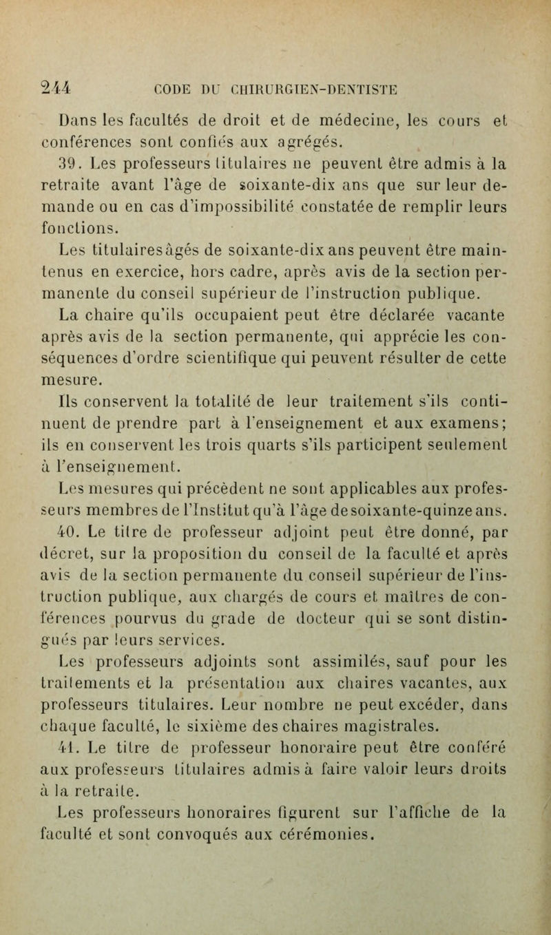 Dans les facultés de droit et de médecine, les cours et conférences sont confu's aux agrégés. 39. Les professeurs titulaires ne peuvent être admis à la retraite avant l'âge de soixante-dix ans que sur leur de- mande ou en cas d'impossibilité constatée de remplir leurs fonctions. Les titulairesâgés de soixante-dix ans peuvent être main- tenus en exercice, hors cadre, après avis de la section per- manente du conseil supérieur de l'instruction publique. La chaire qu'ils occupaient peut être déclarée vacante après avis de la section permanente, qui apprécie les con- séquences d'ordre scientifique qui peuvent résulter de cette mesure. Ils conservent la totalité de leur traitement s'ils conti- nuent de prendre part à l'enseignement et aux examens; ils en conservent les trois quarts s'ils participent seulement à l'enseignement. Les mesures qui précèdent ne sont applicables aux profes- seurs membres de l'Institut qu'à l'âge de soixante-quinze ans. 40. Le tilre de professeur adjoint peut être donné, par décret, sur la proposition du conseil de la faculté et après avis de la section permanente du conseil supérieur de l'ins- truction publique, aux chargés de cours et maîtres de con- férences pourvus du grade de docteur qui se sont distin- gués par leurs services. Les professeurs adjoints sont assimilés, sauf pour les traitements et la présentatiou aux chaires vacantes, aux professeurs titulaires. Leur nombre ne peut excéder, dans chaque faculté, le sixième des chaires magistrales. 41. Le tilre de professeur honoraire peut être conféré aux professeurs titulaires admis à faire valoir leurs droits à la retraite. Les professeurs honoraires figurent sur l'affiche de la faculté et sont convoqués aux cérémonies.