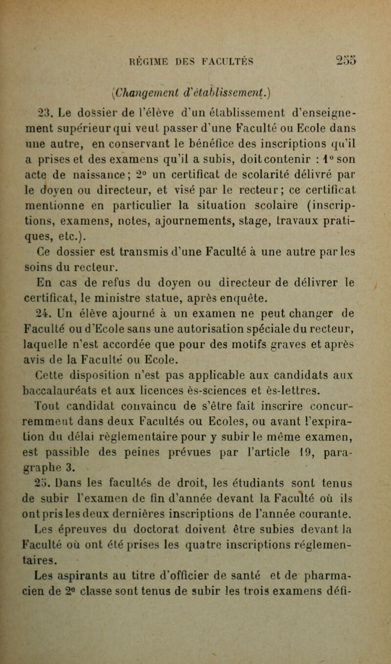 REOIME DES P^ACl LTES ^o5 {Changement d'établissement.) 23. Le dossier de l'élève d'un établissement d'enseigne- ment supérieur qui veut passer d'une Faculté ou Ecole dans une autre, en conservant le bénéfice des inscriptions (ju'il a prises et des examens qu'il a subis, doit contenir : 1 son acte de naissance; *2° un certificat de scolarité délivré par le doyen ou directeur, et visé par le recteur; ce certificat mentionne en particulier la situation scolaire (inscrip- tions, examens, notes, ajournements, stage, travaux prati- ques, etc.). Ce dossier est transmis d'une Faculté à une autre parles soins du recteur. En cas de refus du doyen ou directeur de délivrer le certificat, le ministre statue, après enquête. 24. Un élève ajourné à un examen ne peut changer de Faculté ou d'Ecole sans une autorisation spéciale du recteur, laquelle n'est accordée que pour des motifs graves et après avis de la Faculté ou Ecole. Cette disposition n'est pas applicable aux candidats aux baccalauréats et aux licences ès-sciences et ès-lettres. Tout candidat convaincu de s'être fait inscrire concur- remment dans deux Facultés ou Ecoles, ou avant l'expira- tion du délai réglementaire pour y subir le même examen, est passible des peines prévues par l'article 19, para- graphe 3. 2.j. Dans les facultés de droit, les étudiants sont tenus de subir l'examen de fin d'année devant la Faculté où ils ont pris les deux dernières inscriptions de l'année courante. Les épreuves du doctorat doivent être subies devant la Faculté oli ont été prises les quatre inscriptions réglemen- taires. Les aspirants au titre d'officier de santé et de pharma- cien de 2® classe sont tenus de subir les trois examens défi-