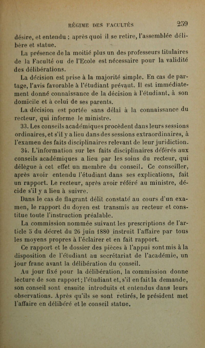 désire, et entendu ; après quoi il se retire, l'assemblée déli- bère et statue. La présence de la moitié plus un des professeurs titulaires de la Faculté ou de l'Ecole est nécessaire pour la validité des délibérations. La décision est prise à la majorité simple. En cas de par- tage, l'avis favorable à l'étudiant prévaut. Il est immédiate- ment donné connaissance de la décision à l'étudiant, à son domicile et à celui de ses parents. La décision est portée sans délai à la connaissance du recteur, qui informe le ministre. 33. Les conseils académiques procèdent dans leurs sessions ordinaires, et s'il}'a lieu dans des sessions extraordinaires, à l'examen des faits disciplinaires relevant de leur juridiction. 34. L'information sur les faits disciplinaires déférés aux conseils académiques a lieu par les soins du recteur, qui délègue à cet eflet un membre du conseil. Ce conseiller, après avoir entendu l'étudiant dans ses explications, fait un rapport. Le recteur, après avoir référé au ministre, dé- cide s'il y a lieu à suivre. Dans le cas de flagrant délit constaté au cours d'un exa- men, le rapport du doyen est transmis au recteur et cons- titue toute l'instruction préalable. La commission nommée suivant les prescriptions de l'ar- ticle o du décret du 20 juin 1880 instruit l'affaire par tous les moyens propres à l'éclairer et en fait rapport. Ce rapport et le dossier des pièces à l'appui sont mis à la disposition de l'étudiant au secrétariat de l'académie, un jour franc avant la délibération du conseil. Au jour fixé pour la délibération, la commission donne lecture de son rapport;rétudiant et, s'il en fait la demande, son conseil sont ensuite introduits et entendus dans leurs observations. Après qu'ils se sont retirés, le président met l'affaire en délibéré et le conseil statue.