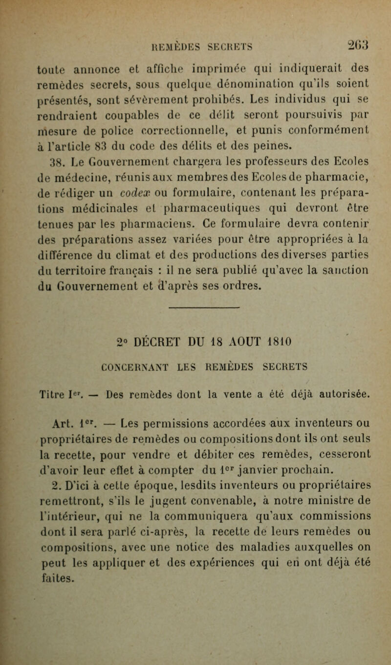 toute annonce et afficho imprimée qui indiquerait des remèdes secrets, sous quelque dénomination qu'ils soient présentés, sont sévèrement prohibés. Les individus qui se rendraient coupables de ce délit seront poursuivis par mesure de police correctionnelle, et punis conformément à l'article 83 du code des délits et des peines. 3(S. Le Gouvernement chargera les professeurs des Ecoles de médecine, réunis aux membres des Ecoles de pharmacie, de rédiger un codex ou formulaire, contenant les prépara- tions médicinales et pharmaceutiques qui devront être tenues par les pharmaciens. Ce formulaire devra contenir des préparations assez variées pour être appropriées à la différence du climat et des productions des diverses parties du territoire français : il ne sera publié qu'avec la sanction du Gouvernement et d'après ses ordres. 2« DÉCRET DU 18 AOUT 1810 CONCERNANT LES REMÈDES SECRETS Titre I^'. — Des remèdes dont la vente a été déjà autorisée. Art. 1°'. — Les permissions accordées aux inventeurs ou propriétaires de remèdes ou compositions dont ils ont seuls la recette, pour vendre et débiter ces remèdes, cesseront d'avoir leur eflet à compter du 1°'^ janvier prochain. 2. D'ici à cette époque, lesdits inventeurs ou propriétaires remettront, s'ils le jugent convenable, à notre ministre de l'intérieur, qui ne la communiquera qu'aux commissions dont il sera parlé ci-après, la recette de leurs remèdes ou compositions, avec une notice des maladies auxquelles on peut les appliquer et des expériences qui en ont déjà été faites.