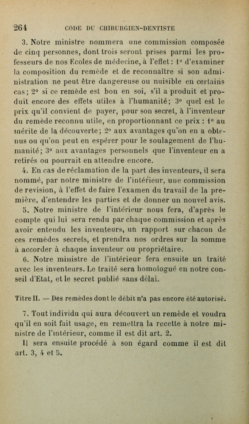 3. Notre ministre nommera une commission composée de cinq personnes, dont trois seront prises parmi les pro- fesseurs de nos Kcoles de médecine, à Fefiet: 1° d'examiner la composition du remède et de reconnaître si son admi- nistration ne peut être dangereuse ou nuisible en certains cas ; 2<* si ce remède est bon en soi, s'il a produit et pro- duit encore des effets utiles à l'humanité; 3» quel est le prix qu'il convient de payer, pour son secret, à l'inventeur du remède reconnu utile, en proportionnant ce prix : 1° au mérite de la découverte; 2° aux avantages qu'on en a obte- nus ou qu'on peut en espérer pour le soulagement de l'hu- manité; 3° aux avantages personnels que l'inventeur en a retirés ou pourrait en attendre encore. 4. En cas de réclamation de la part des inventeurs, il sera nommé, par notre ministre de l'intérieur, une commission de revision, à l'effet défaire l'examen du travail de la pre- mière, d'entendre les parties et de donner un nouvel avis, o. Notre ministre de l'intérieur nous fera, d'après le compte qui lui sera rendu par chaque commission et après avoir entendu les inventeurs, un rapport sur chacun de ces remèdes secrets, et prendra nos ordres sur la somme à accorder à chaque inventeur ou propriétaire. 6. Notre ministre de l'intérieur fera ensuite un traité avec les inventeurs. Le traité sera homologué en notre con- seil d'Etat, et le secret publié sans délai. Titre II. — Des remèdes dont le débit n'a pas encore été autorisé. 7. Tout individu qui aura découvert un remède et voudra qu'il en soit fait usage, en remettra la recette à notre mi- nistre de l'ultérieur, comme il est dit art. 2. Il sera ensuite procédé à son égard comme il est dit art. 3, 4 et 5.