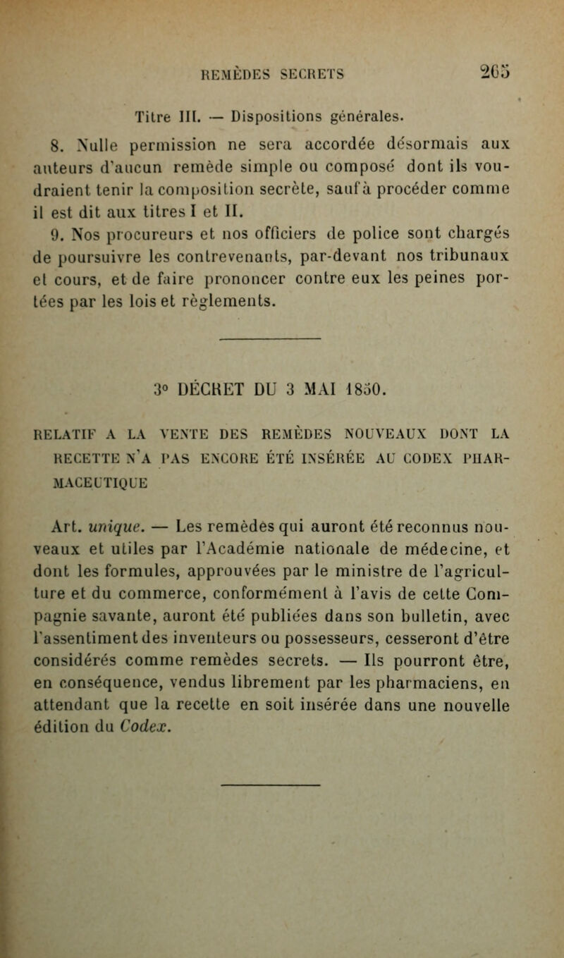 Titre III. — Dispositions générales. 8. Nulle permission ne sera accordée désormais aux auteurs d'aucun remède simple ou composé dont ils vou- draient tenir la composition secrète, sauf à procéder comme il est dit aux titres I et II. 9. Nos procureurs et nos officiers de police sont chargés de poursuivre les contrevenants, par-devant nos tribunaux et cours, et de faire prononcer contre eux les peines por- tées par les lois et règlements. 30 DECRET DU 3 MAI 1850. RELATIF A LA VENTE DES REMÈDES NOUVEAUX DONT LA RECETTE n'a PAS ENCORE ÉTÉ INSÉRÉE AU CODEX PUAR- MACEU TIQUE Art. unique. — Les remèdes qui auront été reconnus nou- veaux et utiles par l'Académie nationale de médecine, et dont les formules, approuvées par le ministre de Fagricul- ture et du commerce, conformément à l'avis de cette Com- pagnie savante, auront été publiées dans son bulletin, avec l'assentiment des inventeurs ou possesseurs, cesseront d'être considérés comme remèdes secrets. — Ils pourront être, en conséquence, vendus librement par les pharmaciens, en attendant que la recette en soit insérée dans une nouvelle édition du Codex.