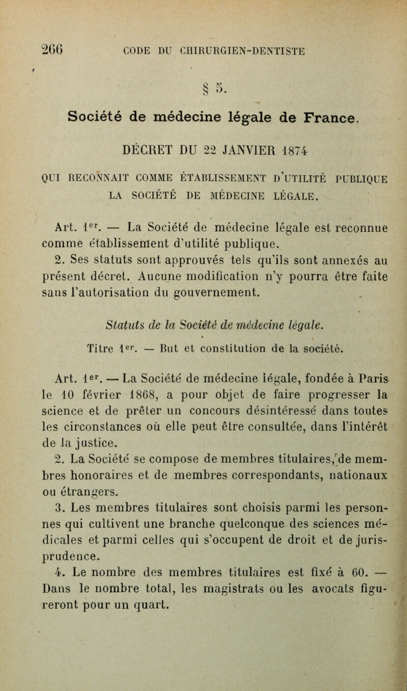 § 5. Société de médecine légale de France. DÉCRET DU 22 JANVIER 1874 OUI RECONNAIT COMME ÉTABLISSEMENT d'UTILITÉ PUBLIQUE LA SOCIÉTÉ DE MÉDECINE LÉGALE. Art. 1'^''. — La Société de médecine légale est reconnue comme établissement d'utilité publique. 2. Ses statuts sont approuvés tels qu'ils sont annexés au présent décret. Aucune modification n'y pourra être faite sans l'autorisation du gouvernement. Statuts de la Société de médeoine légale. Titre i^'^. — But et constitution de la société. Art. 1er. — La Société de médecine légale, fondée à Paris le 10 février 1868, a pour objet de faire progresser la science et de prêter un concours désintéressé dans toutes les circonstances où elle peut être consultée, dans l'intérêt de la justice. 2. La Société se compose de membres titulaires,'de mem- bres honoraires et de membres correspondants, nationaux ou étrangers. 3. Les membres titulaires sont choisis parmi les person- nes qui cultivent une branche quelconque des sciences mé- dicales et parmi celles qui s'occupent de droit et de juris- prudence. 4. Le nombre des membres titulaires est fixé à 60. — Dans le nombre total, les magistrats ou les avocats figu- reront pour un quart.