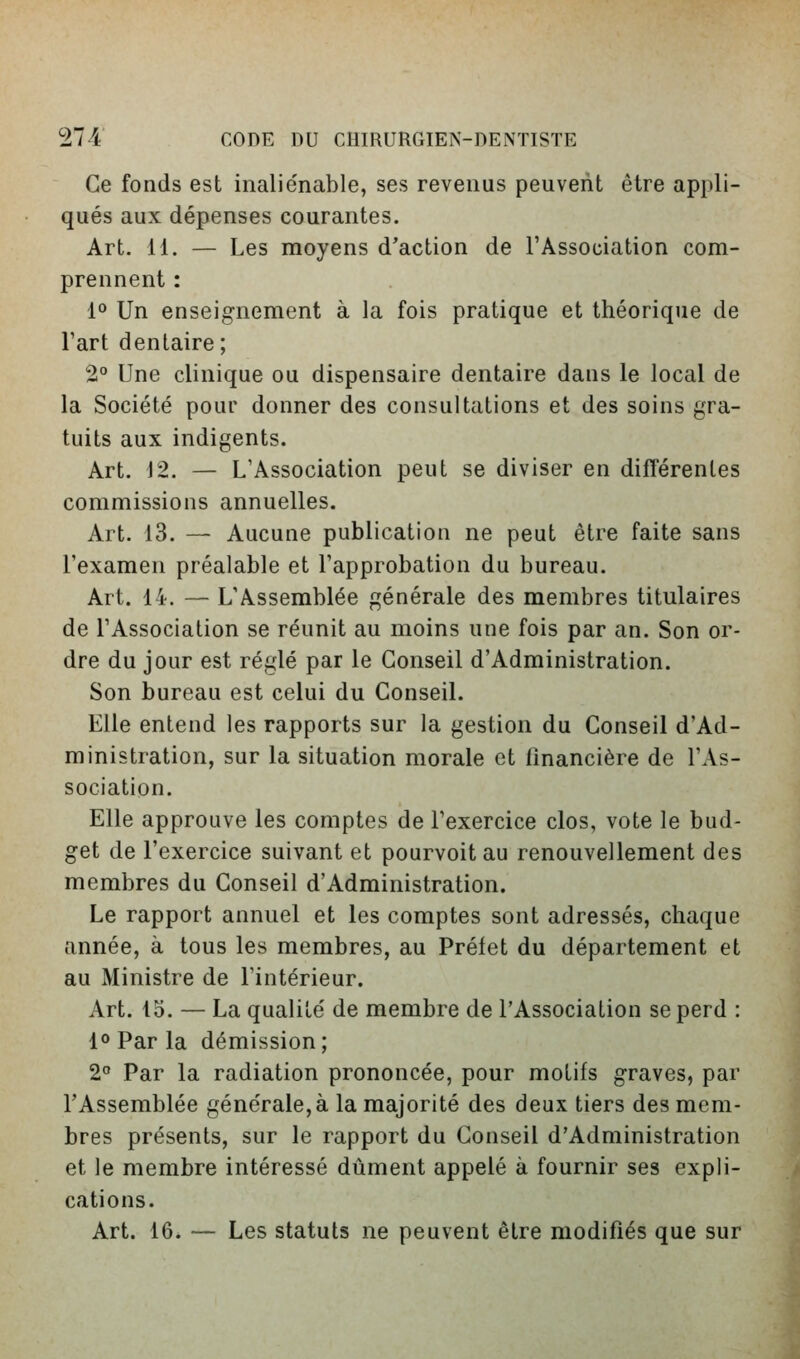 Ce fonds est inaliénable, ses revenus peuvent être appli- qués aux dépenses courantes. Art. il. — Les moyens d'action de l'Association com- prennent : l'' Un enseignement à la fois pratique et théorique de Tart dentaire; 2° Une clinique ou dispensaire dentaire dans le local de la Société pour donner des consultations et des soins gra- tuits aux indigents. Art. 12. — L'Association peut se diviser en différentes commissions annuelles. Art. 13. — Aucune publication ne peut être faite sans l'examen préalable et l'approbation du bureau. Art. 14. — L'Assemblée générale des membres titulaires de l'Association se réunit au moins une fois par an. Son or- dre du jour est réglé par le Conseil d'Administration. Son bureau est celui du Conseil. Elle entend les rapports sur la gestion du Conseil d'Ad- ministration, sur la situation morale et financière de l'As- sociation. Elle approuve les comptes de l'exercice clos, vote le bud- get de l'exercice suivant et pourvoit au renouvellement des membres du Conseil d'Administration. Le rapport annuel et les comptes sont adressés, chaque année, à tous les membres, au Préfet du département et au Ministre de l'intérieur. Art. 15. — La qualité de membre de l'Association se perd : 1° Par la démission; 2^ Par la radiation prononcée, pour motifs graves, par l'Assemblée générale,à la majorité des deux tiers des mem- bres présents, sur le rapport du Conseil d'Administration et le membre intéressé dûment appelé à fournir ses expli- cations. Art. 16* — Les statuts ne peuvent être modifiés que sur