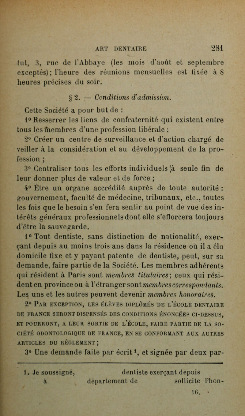 lut, '^J ruo de rAbl)aye (les mois d'uoùt et septembre exceptés); l'heure des réunions mensuelles est fixée à 8 heures précises du soir. § 2. — Conditions d'admission. Cette Société a pour but de : 1° Resserrer les liens de confraternité qui existent entre tous lesftiembres d'une profession libérale ; 2° Créer un centre de surveillance et d'action chargé de veiller à la considération et au développement de la pro- fession ; 3° Centraliser tous les efforts individuels |à seule fin de leur donner plus de valeur et de force ; 4° Être un organe accrédité auprès de toute autorité : orouvernement, faculté de médecine, tribunaux, etc., toutes les fois que le besoin s'en fera sentir au point de vue des in- térêts généraux professionnels dont elle s'efforcera toujours d'être la sauvegarde. l<»Tout dentiste, sans distinction de nationalité, exer- çant depuis au moins trois ans dans la résidence où il a élu domicile fixe et y payant patente de dentiste, peut, sur sa demande, faire partie de la Société. Les membres adhérents qui résident à Paris sont membres titulaires; ceux qui rési- denten provinceou k Véiranigersontmembi'escorrespondants. Les uns et les autres peuvent devenir membres honoraires. 2° Par exception, les élèves diplômés de l'école dentaire de france seront dispensés des conditions énoncées ci-dessus, ET POURRONT, A LEUR SORTIE DE l'ÉCOLE, FAIRE PARTIE DE LA SO- CIÉTÉ ODONTOLOGIQUE DE FRANCE, EN SE CONFORMANT AUX AUTRES ARTICLES DU RÈGLEMENT ; 3° Une demande faite par écrit *, et signée par deux par- 1. Je soussigné, dentiste exerçant depuis à département de sollicite l'hon- IG. •