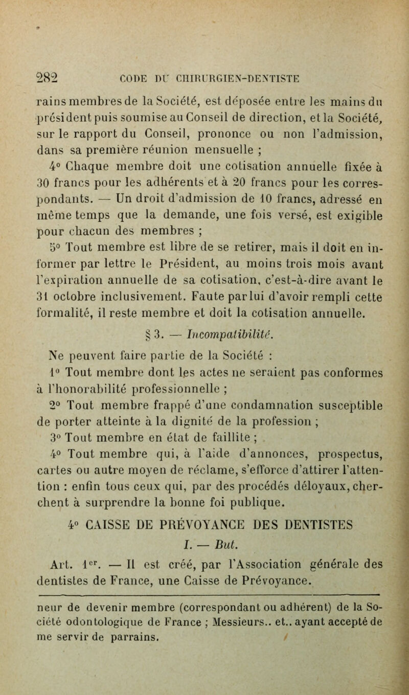 rains membres de la Société, est déposée entre les mains du président puis soumise au Conseil de direction, et la Société, sur le rapport du Conseil, prononce ou non l'admission, dans sa première réunion mensuelle ; 4° Chaque membre doit une cotisation annuelle fixée à 30 francs pour les adhérents et à 20 francs pour les corres- pondants. — Un droit d'admission de 10 francs, adressé en même temps que la demande, une fois versé, est exigible pour chacun des membres ; 5<» Tout membre est libre de se retirer, mais il doit en in- former par lettre le Président, au moins trois mois avant l'expiration annuelle de sa cotisation, c'est-à-dire avant le 31 octobre inclusivement. Faute parlui d'avoir rempli cette formalité, il reste membre et doit la cotisation annuelle. § 3. — Licompatibiliti^. Ne peuvent faire partie de la Société : fo Tout membre dont les actes ne seraient pas conformes à l'honorabilité professionnelle ; 2'> Tout membre frappé d'une condamnation susceptible de porter atteinte à la dignité de la profession ; 3° Tout membre en état de faillite ; 40 Tout membre qui, à l'aide d'annonces, prospectus, cartes ou autre moyen de réclame, s'efforce d'attirer l'atten- tion : enfin tous ceux qui, par des procédés déloyaux, cher- chent à surprendre la bonne foi publique. 40 CAISSE DE PRÉVOYANCE DES DENTISTES I. — But. Art. 1<^^ — Il est créé, par l'Association générale des dentistes de France, une Caisse de Prévoyance. neuf de devenir membre (correspondant ou adhérent) de la So- ciété odontologique de France ; Messieurs,, et., ayant accepté de me servir de parrains. '