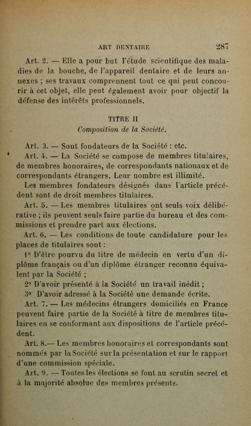 Art. 2. — Elle a pour but l'étude scientifique des mala- dies de la bouche, de l'appareil dentaire et de leurs an- nexes ; ses travaux comprennent tout ce qui peut concou- rir à cet objet, elle peut également avoir pour objectif la défense des intérêts professionnels. TITRE II Composition de la Société. Art. 3. — Sont fondateurs de la Société : etc. Art. 4. — La Société se compose de membres titulaires, de membres honoraires, de correspondants nationaux et de correspondants étrangers. Leur nombre est illimité. Les membres fondateurs désignés dans l'article précé- dent sont de droit membres titulaires. Art. o. —Les membres titulaires ont seuls voix délibé- rative ; ils peuvent seuls faire partie du bureau et des com- missions et prendre part aux élections. Art. 6. — Les conditions de toute candidature pour les places de titulaires sont : 1° D'êlre pourvu du litre de médecin en vertu d'un di- plôme français ou d'un diplôme étranger reconnu équiva- lent par la Société ; 2° D'avoir présenté à la Société un travail inédit ; 30 D'avoir adressé à la Société une demande écrite. Art. 7. — Les médecins étrangers domiciliés en France peuvent faire partie de la Société à titre de membres titu- laires en se conformant aux dispositions de l'article précé- dent. Art. 8.— Les membres honoraires et correspondants sont nommés par la Société surla présentation et sur le rapport d'une commission spéciale. Art. 0. — Toutes les élections se font au scrutin secret et à la majorité absolue des membres présents.