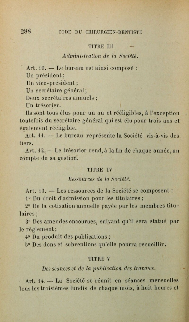 TITRE III — Administration de la Société. Art. 10. — Le bureau est ainsi composé : Un président; Un vice-président ; Un secrétaire général ; Deux secrétaires annuels ; Un trésorier. Ils sont tous élus pour un an et rééligibles, à l'exception toutefois du secrétaire général qui est élu pour trois ans et également rééligible. Art. M. — Le bureau représente la Société vis-à-vis des tiers. Art. 12. — Le trésorier rend, à la fin de chaque année, un compte de sa gestion. TITRE IV Ressources de la Société. Art. 13. — Les ressources de la Société se composent : 1» Du droit d'admission pour les titulaires ; 2» De la cotisation annuelle payée par les membres titu- laires ; 3 Des amendes encourues, suivant qu'il sera statué par le règlement; 4» Du produit des publications ; S'' Des dons et subventions qu'elle pourra recueillir. TITRE V Des séances et de la publication des travaux. ArL 14. — La Société se réunit en séances mensuelles tous les troisièmes lundis de chaque mois, à huit heures et