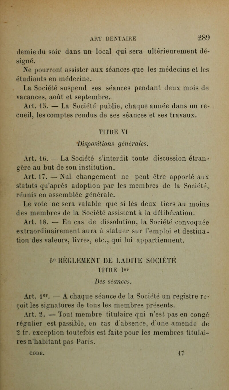 demie du soir dans un local qui sera ultérieurement dé- signé. Ne pourront assister aux séances que les médecins et les étudiants en médecine. La Société suspend ses séances pendant deux mois de vacances, août et septembre. Art. lo. — La Société publie, chaque année dans un re- cueil, les comptes rendus de ses séances et ses travaux. TITRE VI 'Dispositions générales. Art. 16. — La Société s'interdit toute discussion étran- gère au but de son institution. Art. 17. — Nul chan^'ement ne peut être apporté aux statuts qu'après adoption par les membres de la Société, réunis en assemblée générale. Le vote ne sera valable que si les deux tiers au moins des membres de la Société assistent à la délibération. Art. 18. — En cas de dissolution, la Société convoquée extraordinairement aura à statuer sur l'emploi et destina- tion des valeurs, livres, etc., qui lui appartiennent. G° RÈGLE.\IENT DE LADITE SOCIÉTÉ TITIIE 1er Des séance^i. Art. 1^'. — A chaque séance de la Socic-té un registre re- çoit les signatures de tous les membres présents. Art. 2. — Tout membre titulaire qui n'est pas en congé régulier est passible, en cas d'absence, d'une amende de 2 fr. exception toutefois est faite pour les membres titulai- res n'habitant pas Paris. CODE. 17