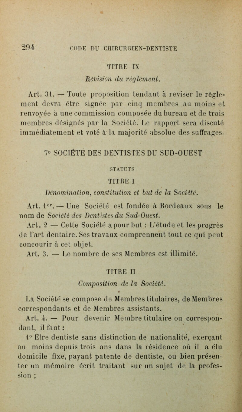 TITRE IX Révision du règlement. Art. 31. — Toute proposition tendant à reviser le règle- ment devra être signée par cinq membres au moins et renvoyée à une commission composée du bureau et de trois membres désignés par la Société. Le rapport sera discuté immédiatement et voté à la majorité absolue des suffrages, 70 SOCIETE DES DENTISTES DU SUD-OUEST STATUTS TITRE I Dénomination, constitution et but de la Société. Art. l<^^ — Une Société est fondée à Bordeaux sous le nom de Société des Dentistes du Sud-Ouest. Art. 2 — Cette Société a pour but : L'étude et les progrès de l'art dentaire. Ses travaux comprennent tout ce qui peut concoui'ir à cet objet. Art. 3. — Le nombre de ses Membres est illimité. TITRE II Composition de la Société. 9 La Société se compose de Membres titulaires, de Membres correspondants et de Membres assistants. Art. 4. — Pour devenir Membre titulaire ou correspon- dant, il faut : 1 Etre dentiste sans distinction de nationalité, exerçant au moins depuis trois ans dans la résidence où il a élu domicile fixe, payant patente de dentiste, ou bien présen- ter un mémoire écrit traitant sur un sujet de la profes- sion ;