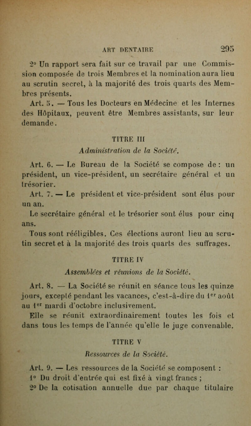 2° Vn rapport sera fait sur ce travail par une Commis- sion composée de trois Membres et la nomination aura lieu au scrutin secret, à la majorité des trois quarts des Mem- bres présents. Art. i). — Tous les Docteurs en Médecine et les Internes des Hôpitaux, peuvent être Membres assistants, sur leur demande. TITRE III Administration de la Sociétf'. Art. 6. — Le Bureau de la Société se compose de : un président, un vice-président, un secrétaire général et un trésorier. Art. 7, — Le président et vice-président sont élus pour un an. Le secrétaire général et le trésorier sont élus pour cinq ans. Tous sont rééligibles. Ces élections auront lieu au scru- tin secret et à la majorité des trois quarts des suffrages. TITRE IV Assemblées et réunions de la Société. Art. 8. — La Société se réunit en séance tous les quinze jours, excepté pendant les vacances, c'est-à-dire du l'^' août au 1 mardi d'octobre inclusivement. Elle se réunit extraordinairement toutes les fois et dans tous les temps de l'année qu'elle le juge convenable. TITRE V Ressources de la Société. Art. 9. — Les ressources de la Société se composent : 1° Du droit d'entrée qui est fixé à vingt francs ; 2° De la cotisation annuelle due par chaque titulaire