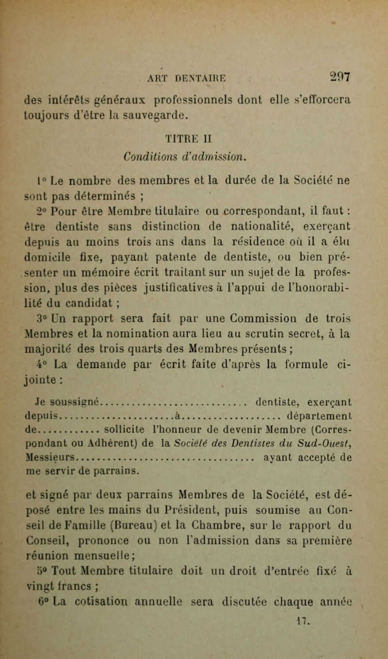 des intérêts généraux professionnels dont elle s'efTorcera toujours d'être la sauvegarde. TITRE II Conditions d'admUsion. 1 Le nombre des membres et la durée de la Société ne sont pas déterminés ; 2° Pour être Membre titulaire ou correspondant, il faut : être dentiste sans distinction de nationalité, exerçant depuis au moins trois ans dans la résidence où il a él-u domicile fixe, payant patente de dentiste, ou bien pré- senter un mémoire écrit traitant sur un sujet de la profes- sion, plus des pièces justificatives à l'appui de l'honorabi- lité du candidat ; 3° Un rapport sera fait par une Commission de trois Membres et la nomination aura lieu au scrutin secret, à la majorité des trois quarts des Membres présents ; 4° La demande par écrit faite d'après la formule ci- jointe : Je soussigné dentiste, exerçant depuis à département de sollicite l'honneur de devenir Membre (Corres- pondant ou Adhérent) de la Société des Dentistes du Sud-Ouest, Messieurs ayant accepté de me servir de parrains. et signé par deux parrains Membres de la Société, est dé- posé entre les mains du Président, puis soumise au Con- seil de Famille (Bureau) et la Chambre, sur le rapport du Conseil, prononce ou non l'admission dans sa première réunion mensuelle; 5® Tout Membre titulaire doit un droit d'entrée fixé à vingt francs ; 6° La cotisation annuelle sera discutée chaque année M.