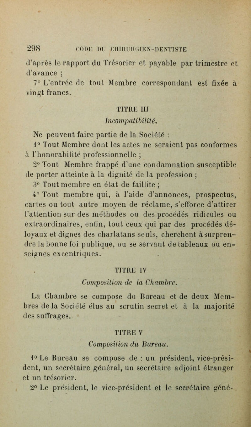 d'après le rapport du Trésorier et payable par trimestre et d'avance ; 1° L'entrée de tout Membre correspondant est fixée à vingt francs. TITRE m Incompatibilité. Ne peuvent faire partie de la Société : 1° Tout Membre dont les actes ne seraient pas conformes à l'honorabilité professionnelle ; 2*' Tout Membre frappé d'une condamnation susceptible de porter atteinte à la dignité de la profession ; 3° Tout membre en état de faillite ; 4° Tout membre qui, à l'aide d'annonces, prospectus, cartes ou tout autre moyen de réclame, s'eiïorce d'attirer l'attention sur des méthodes ou des procédés ridicules ou extraordinaires, enfin, tout ceux qui par des procédés dé- loyaux et dignes des charlatans seuls, cherchent àsurpren- dre Ja bonne foi publique, ou se servant de tableaux ou en- seignes excentriques. TITRE IV Composition de la Chambre. La Chambre se compose du Bureau et de deux Mem- bres delà Société élus au scrutin secret et à la majorité des suffrages. TITRE V Composition du Bureau. 1° Le Bureau se compose de : un président, vice-prési- dent, un secrétaire général, un secrétaire adjoint étranger et un trésorier. 2° Le président, le vice-président et le secrétaire gêné-