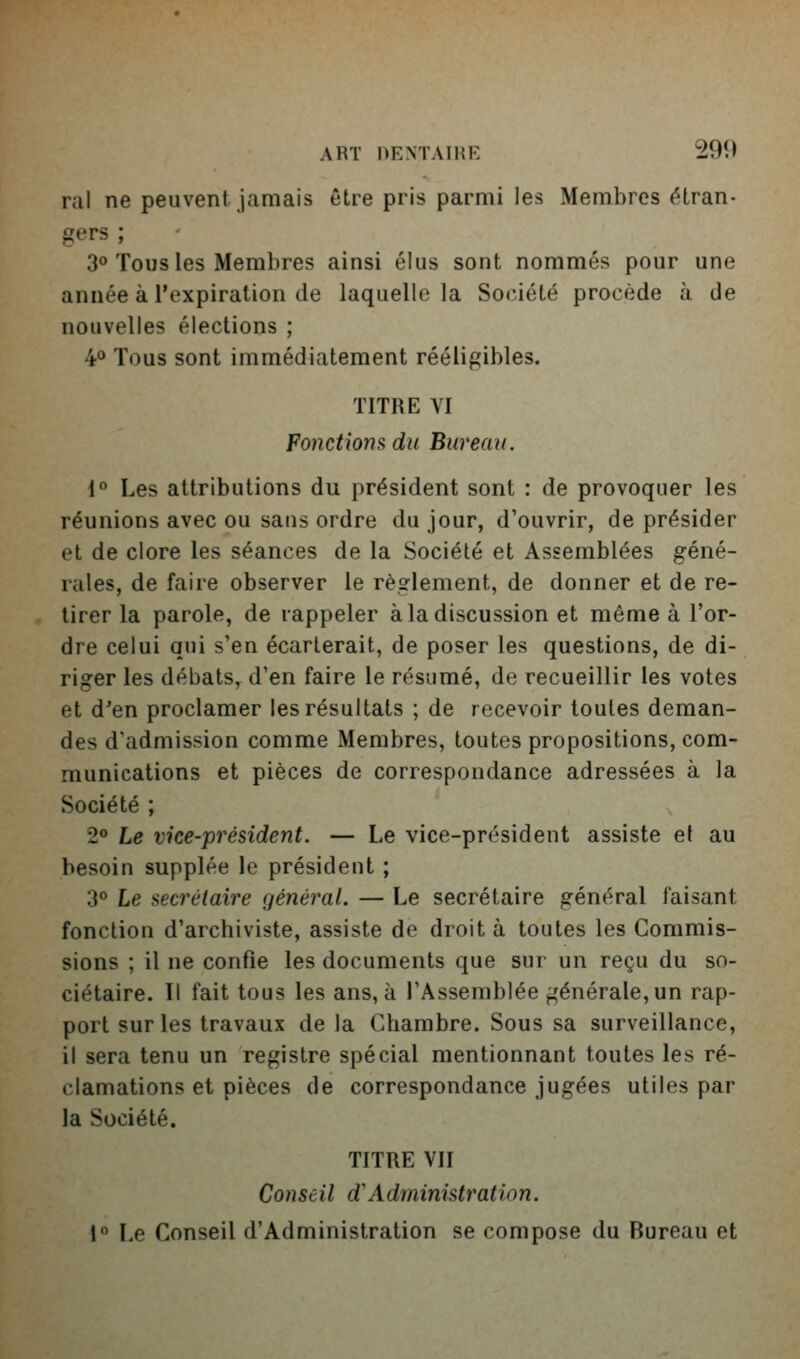 rai ne peuvent jamais être pris parmi les Membres étran- gers ; 30 Tous les Membres ainsi élus sont nommés pour une année à l'expiration de laquelle la Société procède à de nouvelles élections ; 4<* Tous sont immédiatement rééligibles. TITRE VI Fonctio7is du Bureau. 1° Les attributions du président sont : de provoquer les réunions avec ou sans ordre du jour, d'ouvrir, de présider et de clore les séances de la Société et Assemblées géné- rales, de faire observer le règlement, de donner et de re- tirer la parole, de rappeler à la discussion et même à l'or- dre celui qui s'en écarterait, de poser les questions, de di- riger les débats, d'en faire le résumé, de recueillir les votes et d'en proclamer les résultats ; de recevoir toutes deman- des d'admission comme Membres, toutes propositions, com- munications et pièces de correspondance adressées à la Société ; 2° Le vice-président. — Le vice-président assiste et au besoin supplée le président ; 3° Le secrétaire général. — Le secrétaire général faisant fonction d'archiviste, assiste de droit à toutes les Commis- sions ; il ne confie les documents que sur un reçu du so- ciétaire. Il fait tous les ans, à l'Assemblée générale, un rap- port sur les travaux de la Chambre. Sous sa surveillance, il sera tenu un registre spécial mentionnant toutes les ré- clamations et pièces de correspondance jugées utiles par la Société. TITRE VII Conseil d'Administration. 1° Le Conseil d'Administration se compose du Bureau et