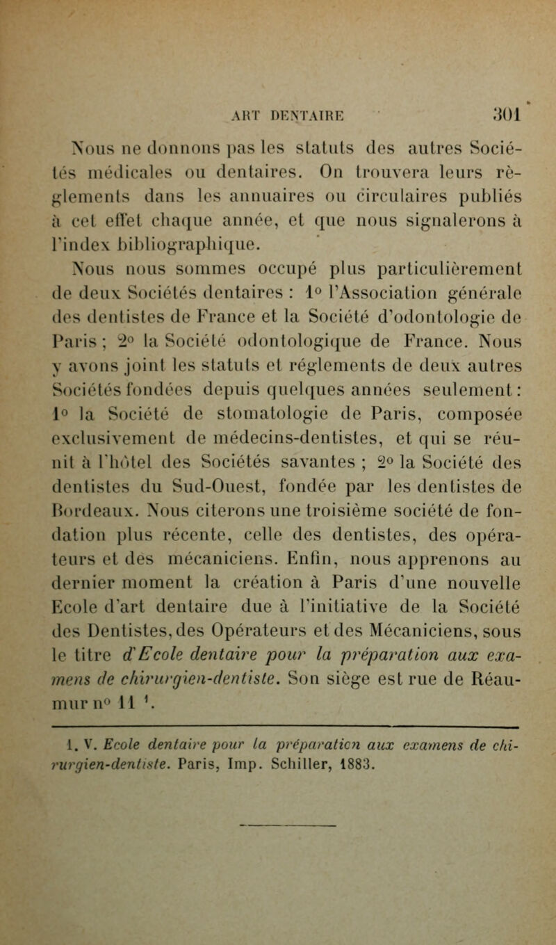 ART DENTATRE .'JOl Xous ne donnons pas les statuts des autres Socié- tés niétlicales ou dentaires. On trouvera leurs rè- glements dans les annuaires ou circulaires publiés à cet effet chaque année, et que nous signalerons à rindex bibliographique. Nous nous sommes occupé plus particulièrement de deux Sociétés dentaires : 1^ l'Association générale des dentistes de France et la Société d'odontologie de Paris; ±^ la Société odontologique de France. Nous y avons joint les statuts et règlements de deux autres Sociétés fondées depuis quel([ues années seulement: lo la Société de stomatologie de Paris, composée exclusivement de médecins-dentistes, et qui se réu- nit à rh(Uel des Sociétés savantes ; 2» la Société des dentistes du Sud-Ouest, fondée par les dentistes de Fiordeaux. Nous citerons une troisième société de fon- dation plus récente, celle des dentistes, des opéra- teurs et des mécaniciens. Eniîn, nous apprenons au dernier moment la création à Paris d'une nouvelle Ecole d'art dentaire due à Finitiative de la Société des Dentistes, des Opérateurs et des Mécaniciens, sous le titre dEcole dentaire pour la préparation aux exa- mens de chirurgien-dentiste. Son siège est rue de Réau- mur n^' M ^ 1. V. Ecole dentaire pour la préparaticfi aux examens de cki- rurgien-dentiste. Paris, Imp. Schiller, 1883.