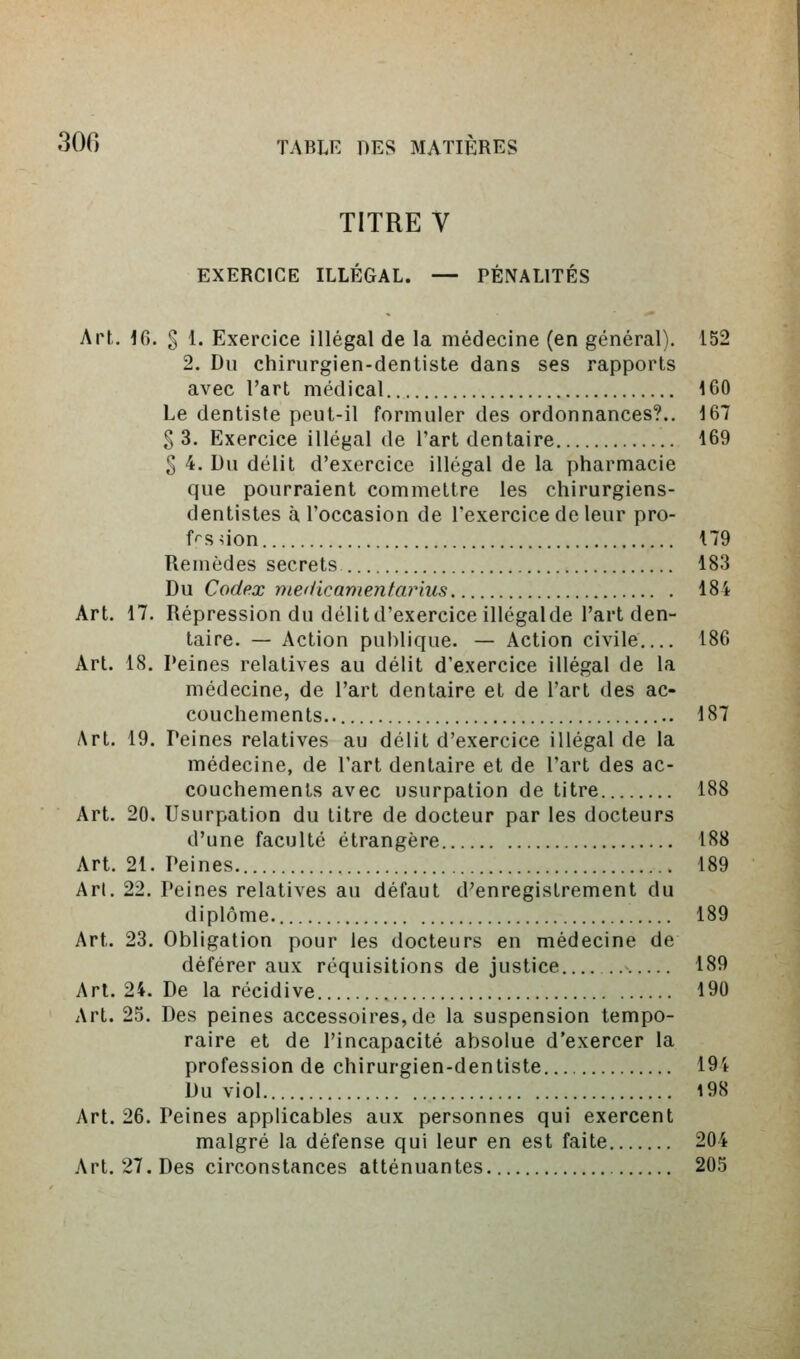 TITRE V EXERCICE ILLÉGAL. — PÉNALITÉS Art. 16. g 1. Exercice illégal de la médecine (en général). 152 2. Du chirurgien-dentiste dans ses rapports avec l'art médical 160 Le dentiste peut-il formuler des ordonnances?.. 167 § 3. Exercice illégal de l'art dentaire 169 § 4. Du délit d'exercice illégal de la pharmacie que pourraient commettre les chirurgiens- dentistes à l'occasion de l'exercice de leur pro- f^s iion 179 Remèdes secrets 183 Du Codex medicamentarius 184 Art. 17. Répression du délit d'exercice illégal de l'art den- taire. — Action publique. — Action civile 186 Art. 18. Peines relatives au délit d'exercice illégal de la médecine, de l'art dentaire et de l'art des ac- couchements.. 187 Art. 19. Peines relatives au délit d'exercice illégal de la médecine, de l'art dentaire et de l'art des ac- couchements avec usurpation de titre 188 Art. 20. Usurpation du titre de docteur par les docteurs d'une faculté étrangère 188 Art. 21. Peines 189 Arl. 22. Peines relatives au défaut d'enregistrement du diplôme. 189 Art. 23. Obligation pour les docteurs en médecine de déférer aux réquisitions de justice . 189 Art. 24. De la récidive 190 Art. 25. Des peines accessoires, de la suspension tempo- raire et de l'incapacité absolue d'exercer la profession de chirurgien-dentiste 19't Du viol 198 Art. 26. Peines applicables aux personnes qui exercent malgré la défense qui leur en est faite 204 Art. 27. Des circonstances atténuantes 205