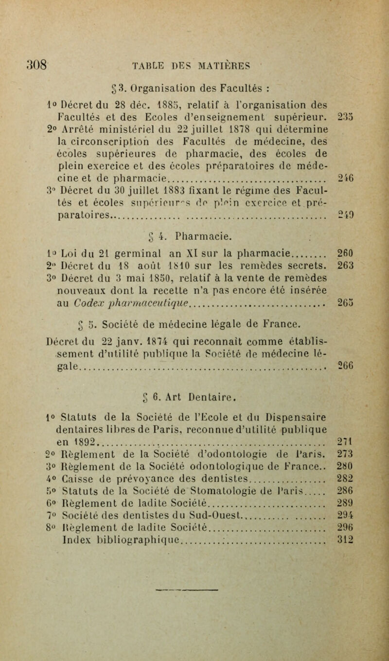 33. Organisation des Facultés : 1» Décret du 28 déc. 1885, relatif à l'organisation des Facultés et des Ecoles d'enseignement supérieur. 235 2» Arrêté ministériel du 22 juillet 1878 qui détermine la circonscription des Facultés de médecine, des écoles supérieures de pharmacie, des écoles de plein exercice et des écoles préparatoires de méde- cine et de pharmacie 246 3 Décret du 30 juillet 1883 fixant le régime des Facul- tés et écoles snporiour^s (îf plf^in cxcrcicn et pré- paratoires 2i9 S 4. Pharmacie. l'» Loi du 21 germinal an XI sur la pharmacie 260 2 Décret du 18 août 1^10 sur les remèdes secrets. 263 30 Décret du 3 mai 1850, relatif à la vente de remèdes nouveaux dont la recelte n'a pas encore été insérée au Codex phai'maceutiqiie 265 2 5. Société de médecine légale de France. Décret du 22 janv. 1874 qui reconnaît comme établis- sement d'utilité publique la Société de médecine lé- gale 2G6 S 6. Art Dentaire, 1° Statuts de la Société de l'Ecole et du Dispensaire dentaires libres de Paris, reconnue d'utilité publique en 1892 , 271 2° Règlement de la Société d'odontologie de Paris. 273 30 Règlement de la Société odonlologique de France.. 280 40 Caisse de prévoyance des dentistes 282 .^o Statuts de la Société de Stomatologie de l'aris 286 60 Règlement de ladite Société 289 7 Société des dentistes du Sud-Ouest 294 8 Règlement de ladite Société 296 Index bibliographique 312