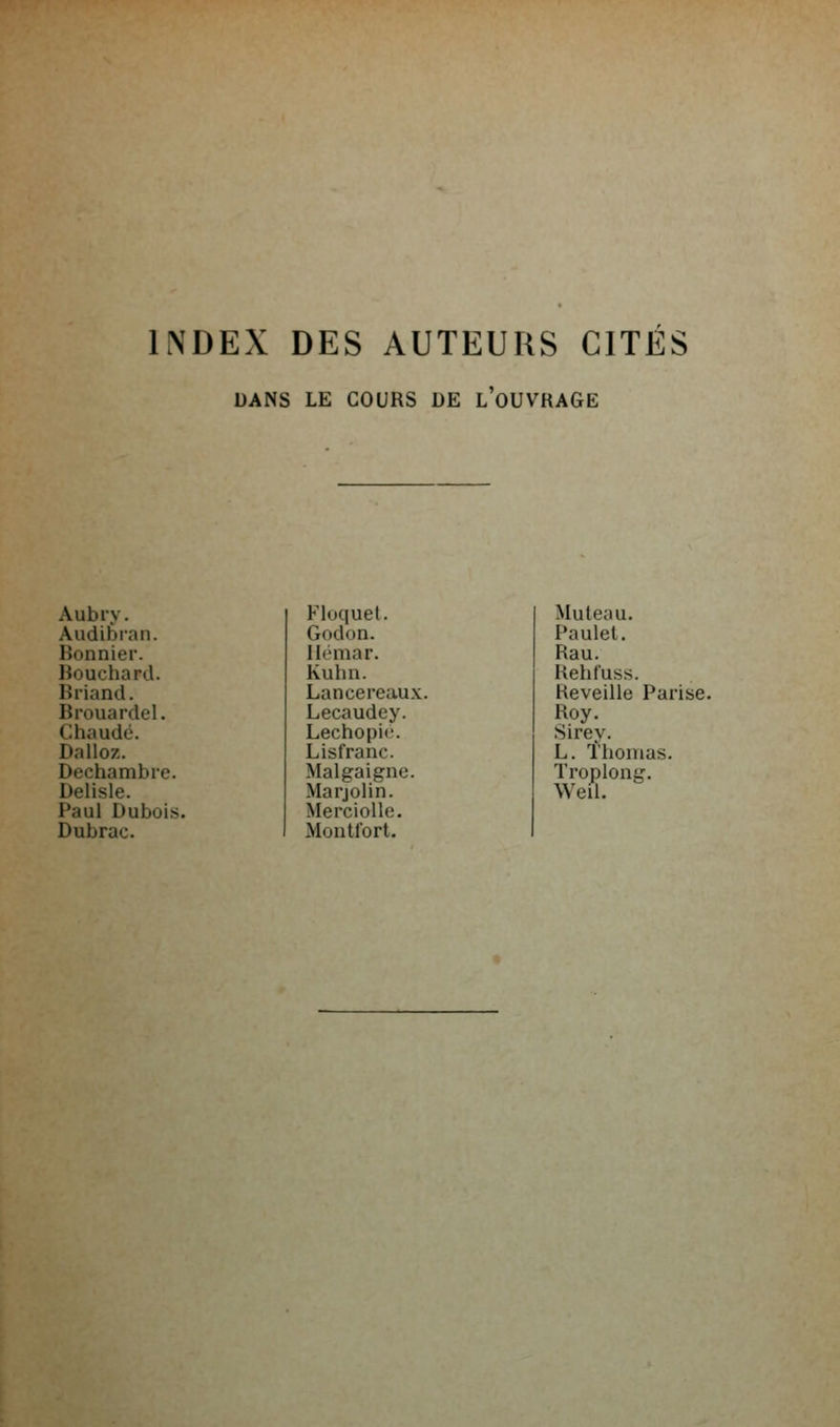 INDEX DES AUTEURS CITÉS DANS LE COURS DE l'oUVRAGE Aubry. Fluquet. Audièian. Godon. Bonnier. Ilémar. Bouchard. Kuha. Briand. Lancereaux Brouardel. Lecaudey. Chaude. Lechopic. Dalloz. Lisfranc. Dechambre. Malgaigne. Delisle. MarjoHn. Paul Dubois. Merciolle. Dubrac. Montfort. Muteau. Paulel. Rau. Rehfuss. Réveille Parise. Roy. Sirey. L. l'homas. Troplong. Weil.