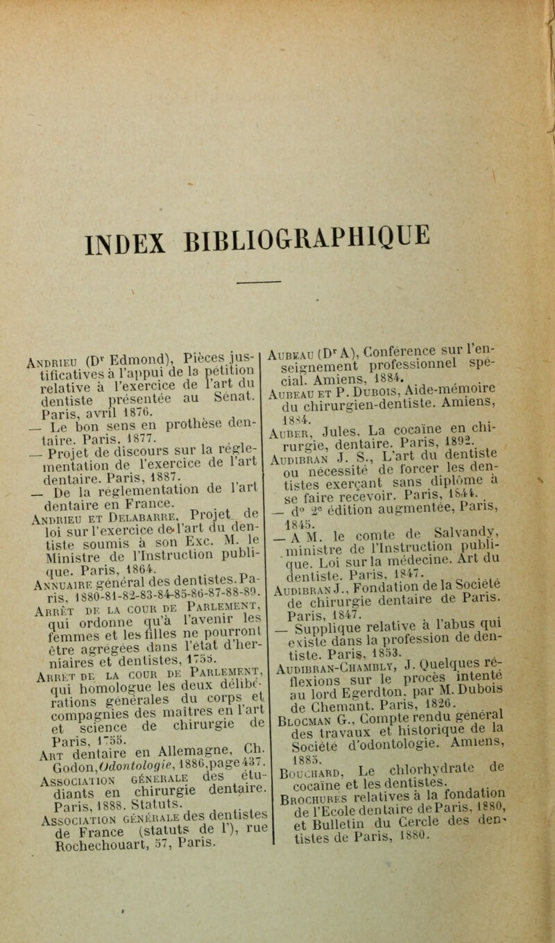 Andrieu (D'^ Edmond), Pièces jus- tificatives à l'appui de la pétition relative à l'exercice de l'art du dentiste présentée au Sénat. Paris, avril 187G. — Le bon sens en prothèse den- taire. Paris. 1877. , — Projet de discours sur la régle- mentation de l'exercice de 1 art dentaire. Paris, 1887. _ De la réglementation de 1 an dentaire en France. ^ . , ,^ Andrieu et Delabarre, Projet «e loi sur l'exercice de-l'art du den- tiste soumis à son Exe. M. le Ministre de l'Instruction publi- tiue. Paris, 1864. Annuaire général des dentistes^Pa- ris 1880-81-8-2-83-84-83-86-87-88-80. Arrî^t de la cour de Parlement, qui ordonne qu'à l'avenir les femmes et les filles ne pourront être agrégées dans l'état d ner- niaires et dentistes, 17oS. Arrêt de la cour de Parlement. qui homologue les deux délibé- rations générales du corps et compagnies des maîtres en 1 art et science de chirurgie de Paris, l3o. .,, p. Art dentaire en Allemagne, Ch. Godon,OdoHio/ofl/^l886.page43/. Association générale des étu- diants en chirurgie dentaire. Paris, 1888. Statuts. Association générale des dentistes de France (statuts de I), rue Rochechouart, 37, Paris. AuBEAU (D'A), Conférence sur l'en- seignement professionnel spé- cial. Amiens, 1884. AuBEAU ET P. Dubois, Aide-memoire du chirurgien-dentiste. Amiens, i8s4. . , . AuBER, Jules, La cocaïne en chi- rurgie, dentaire. Pans, 1802. AuDiBRAN J. S., L'art du dentiste ou nécessité de forcer les den- tistes exerçant sans diplôme a se faire recevoir. Pans, i^*'*- . — d i° édition augmentée, 1 ans, 1845 — A M. le comte de Salvandy, ministre de l'Instruction publi- que. Loi sur la médecine. Art du dentiste. Paris. 1847. ^.■.. AuDiBRAN J., Fondation de la Société de chirurgie dentaire de Pans. Paris 1847. — Supplique relative à l'abus qui existe dans la profession de den- tiste. Paris, 1833. Audibran-Chambly, j. Quelques ré- flexions sur le procès intente au lord Eeerdton. par M. Dubois de Chemant. Paris, 1826. Blocman g.. Compte rendu gênerai des travaux et historique de la Société d'odontologie. Amiens, Bouchard, Le chlorhydrate de cocaïne et les dentistes. Brochures relatives a la fondation de l'Ecole dentaire dePans, 1880, et Bulletin du Cercle des den^ listes de Paris, 1880.