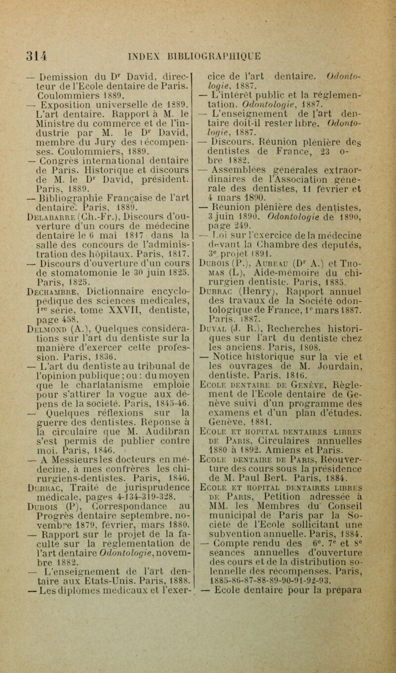 — Démission du D' David, direc- teur de l'Ecole dentaire de Paris. Coulommiers 1880. ^ Exposition universelle de 1389. L'art dentaire. Rapport à M. le Ministre du commerce et do l'in- dustrie par M. le D'' David, membre du Jury des lécompen- ses. Coulommiers, 1889. — Congrès international dentaire de Paris. Historique et discours de M. le D' David, président. Paris, 1889. — Bibliographie Française de l'art dentaire. Paris, 1889. Delabarre (Ch.-Fr.), Discours d'ou- verture d'un cours de médecine dentaire le 0 mai 1817 dans la salle des concours de l'adminis- tration des hôpitaux. Paris, 1817. — Discours d'ouverture d'un cours de stomatomonie le oO juin 182.5. Paris, 1825. Dechambre, Dictionnaire encyclo- pédique des sciences médicales, r<^ série, tome XXVII, dentiste, page 4.H8. Dklmond (A.), Quelques considéra- tions sur l'art du dentiste sur la manière d'exercer cette profes- sion. Paris, 1836. — L'art du dentiste au tribunal de l'opinion publique ; ou : du moyen que le charlatanisme emploie pour s'attirer la vogue aux dé- pens de la société. Paris, 1845-46. — Quelques réllexions sur la guerre des dentistes. Réponse à la circulaire ([ue M. Audibran s'est permis de publier contre moi. Paris, 1846. — A Messieurs les docteurs en mé- decine, à mes confrères les chi- rurgiens-dentistes. Paris, 1846. DuRRAC, Traité de jurisprudence médicale, pages 4-134-319-328. Dubois (P), Correspondance au Progrès dentaire septembre, no- vembre 1879, février, mars 1880. — Rapport sur le projet de la fa- culte sur la réglementation de l'art dentaire Odontologie, novem- bre 1882. — L'enseignement de l'art den- taire aux Etats-Unis. Paris, 1888. — Les diplômes médicaux et l'exer- cice de l'art dentaire. Odonto- logie, 1887, — L'intérêt public et la réglemen- tation. Odontologie, 1887. — L'enseignement de l'art den- taire doit-il rester libre. Odonto- logie, 1887. — Discours. Réunion plénière des dentistes de France, 23 o- bre 1882. — Assemblées générales extraor- dinaires de l'Association géné- rale des dentistes, 11 février et 4 mars 1890. — Reunion plénière des dentistes, 3 juin 1890. Odontologie de 1890, page 249. — Loi sur l'exercice delà médecine d-^vaut la (Chambre des députés, 3« projet 1891. Dubois (P.), AunF\u (D' A.) et Tho- mas (L), Aide-mémoire du chi- rurgien dentiste. Pai-is, 1885. Dubrac (Ilenryj, Rapport annuel des travaux de la Société odon- tologique de France, fmars 1887. Paris, 1887. DuvAL (J. R.). Recherches histori- ques sur l'art du dentiste chez les anciens. Paris, 1808. — Notice historique sur la vie et les ouvrages de M. Jourdain, dentiste. Paris. 1816. Ecole dentaire de Genève, Règle- ment de l'Ecole dentaire de Ge- nève suivi d'un programme des examens et d'un plan d'études. Genève. 188L Ecole et hôpital dentaires libres DE Paris. Circulaires annuelles 1880 à 1892. Amiens et Paris. Ecole dentaire de Paris, Réouver- ture des cours sous la présidence de M. Paul Bert. Paris, 1884. Ecole et hôpital dentaires libres DE Paris, Pétition adressée à MM. les Membres du Conseil municipal de Paris par la So- ciété de l'Ecole sollicitant une subvention annuelle. Paris, 1884. — Compte rendu des 6«. 7« et 8« séances annuelles d'ouverture des cours et de la distribution so- lennelle des récompenses. Paris, 1885-86-87-88-89-90-91-92-93. — Ecole dentaire pour la prépara