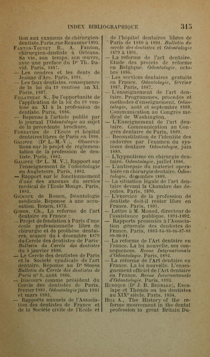 lion aux examens de chiruririen- denliste.Paris.rue Reauiuur 180:t. Fanton-Touvkt R., a. Fanion, chirurgien-dentiste à Orléans. Sa vie,' son temps, son œuvre, avec une préface du D^ Th. Da- vid. Paris, 1887. — Les cendres et les dents de Jeanne d'Arc. Paris, ISOI. — Les faux dentistes, conséquence de la loi du !'.> ventùse an XI. Paris, 1887. Fn.i.ATnEAU S., De l'opportunité de l'application de la loi du l'.i ven- tôse an XI à la i)rofession de dentiste. Paris, 1880. — Réponse à l'article publié par le journal l'Odontologie au sujet de la précédente brochure. Fondation de l'Kcole et hôpital dentaires libres de Paris en 1880. Galippe (D L.-M.-V.), Observa- tions sur le projet de réglemen- tation de la profession de den- tiste. Paris. 188-2. Galippe (D^ L. M. V.), Rapport sur l'enseignement de l'odontologie en Angleterre. Paris, 18s-i. — Rapport sur le fonctionnement d'une des annexes du service médical de l'Ecole Monge, Paris, 18s3. GiCNOUx de Rouen, Déontologie médicale. Réponse à une accu- sation. Rouen, 1873. GoDON. Gh., La réforme de l'art dentaire en France : — Projet de fondation à Paris d'une ('cole professionnelle libre de chirurgie et de prothèse dentai- res, séance du 4 décembre 187!t du Cercle des dentistes de Paris* liulletin du Cercle des dentistes du o janvier 1880. — Le Cercle des dentistes de Paris et la Société syndicale de l'art dentaire. Réponse au D'' Stoess Bulletin du Cercle des dentistes de Paris n 8. août 1880. — Discours comme président du Cercle des dentistes de Paris, février l'iSI. Odontologie\\x\n 1881 et mars 1882. — Rapports annuels de l'Associa- tion des dentistes de France et de la Société civile de l'Ecole et de l'hôpital dentaires libres de ■ Paris de 1880 h 1891. Bulletin du cercle des dentistes et Odontologie 1871) à I8'.)l. — La réforme de l'art dentaire. Etude (les projets de réforme en Belgique. Odontologie, octo- bre 1880. Les services dentaires gratuits en France. Odontologie, février 1887. Paris, 1887. — L'enseignement de l'art den- taire. Programmes, procédés et luelliodes d'enseignement. Odon- tologie, août et septembre 1889. (Communication au Congrès mé- dirai de Washington. — L'Enseignement de l'art den- taire. Communication au Con- grès dentaire de Paris, 1889. -- Reconstitution de l'identité des cadavres par l'examen du sys- tème dentaire Odontologie, juin 1880. L'hypnotisme en chirurgie den- taire. Odontologie. jiùWcl 1888. — L'antisepsie du matériel opéra- toire en chirurgie dentaire. Odon- tologie, décembre 1889. — La situation légale de l'art den- taire devant la Chambre des dé- putés. Paris, 1800. — L'exercice de la profession de dentiste doit-il rester libre en France. Paris. 1891. — Lettre à M. Monod, directeur de l'assistance publique. 1801-1892. — Rapports présentes à l'Associa- tion générale des dentistes de France, Paris, 1883-84-85-80-87-88 sO-00-91. — La reforme de l'Art dentaire en France. La loi nouvelle, ses con- séquences. Reriie Inte.rnationale d'Odontologie. Paris, 1802. — La réiorme de l'Art dentaire en France. La loi nouvelle. L'ensei- gnement officiel de l'Art dentaire en France. Jterue Internationale d'Odontologie. Paris, 1893. IIi:noql'k i\y .1. R. Bkunahd), Escu- lape et Thémis ou les dentistes au XIX siècle. Paris. 18.54. IIiLL A., The Ilistory of the re- forme mouvement fn the dental profession in great Britain Du-