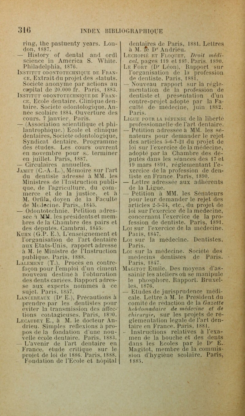 ,31G ring, Ihe pastuenly years. Lon- don, 1887. — History of dental and ordl science in America S. While. Philadelphia, 1876. Institut odontotechnique de Fran- ce. Extrait du projet des statuts. Société anonyme par actions au ca'pitai de 2o'.000 fr. Paris, 18S3. Institut odontotechnique de Fhan- CE, Ecole dentaire. Clinique den- taire. Société odontologicjue. An- née scolaire 1884. Ouverture des cours, 7 janvier. Paris. — (Association scientifique et phi- lantroptiiquc.) Ecole et clinique dentaires. Société odontologique, Syndicat dentaire. Programme des études. Les cours ouvrent en novembre pour Sv. terminer en juillet. Paris, 1887. — Circulaires annuelles. Jamet (G.-A.-L.), Mémoire sur l'art du dentiste adressé à MM. les Ministres de l'Instruction publi- que, de l'agriculture, du com- merce et de la justice, et à M. Orfila, doyen de la Faculté de Mtdecine.Paris, 184.T. — Odontotechnie. Pétition adres- sée à MM. les iM-ésidentset mem- bres de la Chambre des pairs et des députés. (Cambrai, 1845. KuiiN (G.P. E.), L'enseignement et l'organisation de l'art dentaire aux Etats-Unis, rapport adressé à M. le Ministre de l'Instruction publique. Paris, 1888. Lalement (T.), Procès en contre- façon pour l'emploi d'un ciment nouveau destiné à l'obturation des dents cariées. Rapport adres- se aux experts nommés à ce sujet. Paris. 1857. Lanceueaux (1)'' E.), Précautions à prendre par les dentistes pour éviter la transmission des adec- tions contagieuses. Paris, 18)0. Lecaudey e., à M. le docteur An- drieu. Simples rellexions à pro- pos de la rondalion d'une nou- velle école dentaire. Paris, 1883. — L'avenir de l'art dentaire en France, étude critique sur le projet de loi de 1886. Paris, 1888. Fondation de l'Ecole et hôpital dentaires de Paris, 1881, Lettres à M. 1^ l) Andrieu. Leciiopik et Fi-Oquet, Droit médi- cal, pages 119 et 18P. Paris. 1890. Le Fort (D'' Léon), Rapport sur l'organisation de la profession de dentiste. Paris, 1881. — Nouveau rapport sur la régle- mentation de la profession de dentiste et présentation d'un contre-projet adopté par la Fa- culté de médecine, juin 1882. Paris. Ligue pour la défense de la liberté professionnelle de l'art dentaire. — Pétition adressée à MM. les sé- nateurs pour demander le rejet des articles 5-6-7--2i du projet de loi sur l'exercice de la médecine, adopté par la Chambre des dé- putes dans les s(>ances des 17 et 19 mars 1891, réglementant l'e- xercice de la profession de den- tiste en France. Paris, 1890. — Lettre adressée aux adhérents de la Ligue, — Pétition à MM. les Sénateurs pour leur demander le rejet des articles 2-3-3i, etc., du projet de loi sur l'exercice de la médecine, concernant l'exercice de la pro- fession de dentiste. Paris, 1891. Loi sur l'exercice de la médecine. Palis, 1847, Loi sur la médecine. Dentistes. Paris. Loi sur la médecine. Société des médecins dentistes de Paris, Paris, 1847. Magitot Emile. Des moyens d'as- sainir les ateliers où se manipule le phosphore. Rapport. Rruxel- les, 1876. — Etudes de jurisprudence médi- cale. Lettre à M. le Président du comité de rédaction de la Gazette hubffoinadaire de médecine et de chirari/ii', sur les projets de ré- glementation légale de l'art den- taire en France. Paris, 1881. — Instructions relatives à l'exa- men de la bouche et des dents dans les Ecoles par le l) E. Magitot, membre de la commis- sion d'hvgiène scolaire. Paris, 1885.