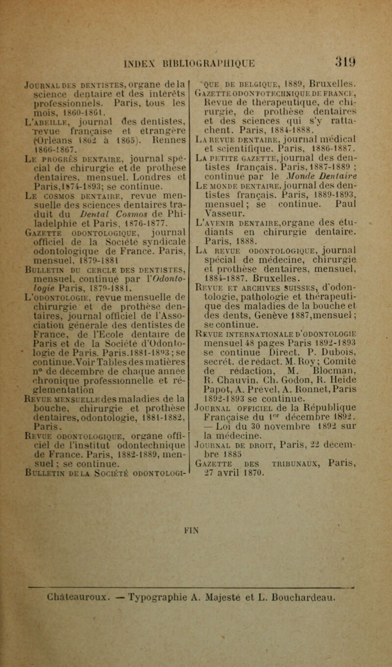 i.M)i:\ luiiLKM.HAniioLi: :m JournaloF.s dentistes,oi-irane delà science dentaire et des intérêts professionnels. Paris, tous les mois. I8tiit-18GI. L'abeille, jouriuil des dentistes. Tevue française et élranirère (•Orléans ISii'i à 18G5). Rennes 186G-!867. Le pkogrès dentaire, journal spé- cial de chirurgie et de prothèse dentaires, mensuel. Londres et Paris,ib7i-l.S93; se continue. Le cosmos dentaiiîe. revue men- suelle des sciences dentaires tra- duit du Dental Cosmos de Phi- ladelphie et Paris, 1876-1877. Gazette odontologique, journal ofHciel de la Société syndicale odontologique de France. Paris, mensuel. I87l)-l88l Bulletin du cercle des dentistes. mensuel, continué par l'fJdonlo- logie Paris. 1870-1881. L'odontologie, revue mensuelle de chirurgie et de prothèse den- taires, journal oflîciel de l'Asso- ciation générale des dentistes de France, de l'Ecole dentaire de Paris et de la Société d'Udonto- ' logie de Paris. Paris.l88l-i8'»:i;se continue.Voir Tables des matières n* de décembre de chaque année r.hronique professionnelle et ré- glemenlalion Revue MENsuELLEdesmaladies de la bouche, chirurgie et prothèse dentaires, odontologie, 1881-1882, Paris. Revue odontologique, organe ofli- ciel de l'institut odontechnique de France. Paris, 1382-1889, men- suel ; se continue. Bulletin delà Société odontologi- que DE BELGIQUE, 188',', BrUXellCS. (IaZETTE OnONTOTECHNIQUE DE FRANCE, Revue de thérapeutique, de chi- rurgie, de prothèse dentair<'S et des sciences qui s'v ratta- chent. Paris, 1884-1888. ■ La revue DENTAIRE, joumal médical et scientilique. Paris, 1880-1887. La PETITE GAZETTE, journal des den- tistes Irançais. Paris. 1887-1889 : continue par le Monde Dentaire Le monde DENTAIRE, journal des den- tistes français. Paris, 1889-189:{. mensuel ; se continue. Paul Vasseur. L'avenir dentaire,organe des étu- diants en chiruriïie dentaire. Paris, 1888. La revue odontologique, journal spécial de médecine, chirurgie et prothèse dentaires, mensuel, 188i-i887. Bruxelles. Revue et archives suisses, d'odon- tologie, pathologie et th('Tapeuli- que des maladies de la bouche et des dents, Genève 1887,mensuel; se continue. Revue internationale d'odontologie mensuel 48 pages Paris 1892-1893 se continue Direct. P. Dubois, secret, deredact. M. Roy; Comité de rédaction, M. Blocman, R. Chauvin, Ch. Godon, R. Heide Papot, A. Prével. A. Ronnet, Paris 1892-1893 se continue. •louRNAL OFFICIEL de la Répul)lique Française du T'' décembre 1892. — Loi du 30 novembre 1892 sur la médecine. Jùiii'.NAL DE DROIT, Paris, 22 décem- bre 1885 . Gazette des tribunaux, Paris, 27 avril 1870. ii.N Ghâteauroux. —Typographie A. Majesté et L. Bouchardeau.