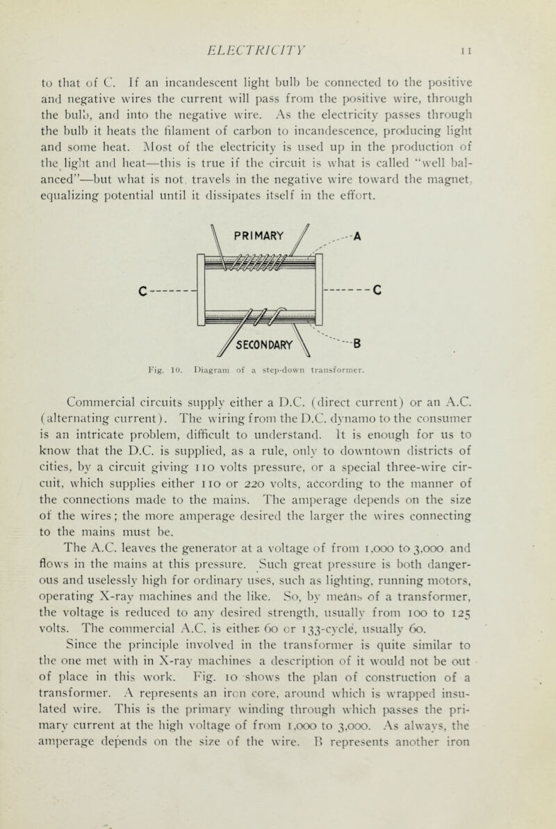 to that of C. Jf an incandescent light bulb be connected to the positive and negative wires the current will pass from the positive wire, through the bulb, and into the negative wire. As the electricity passes through the bulb it heats the filament of carbon to incandescence, producing light and some heat. Most of the electricity is used up in the production of the light and heat—this is true if the circuit is what is called well bal- anced—but what is not travels in the negative wire toward the magnet, equalizing potential until it dissipates itself in the effort. c- B Fig. 10. Diagram of a steji-down transformer. Commercial circuits supply either a D.C. (direct current) or an A.C. (alternating current). The wiring froni the D.C. dynamo to the consumer is an intricate problem, difficult to understand. It is enough for us to know that the D.C. is supplied, as a rule, only to downtown districts of cities, by a circuit giving no volts pressure, or a special three-wire cir- cuit, which supplies either no or 220 volts, according to the manner of the connections made to the mains. The amperage depends on the size of the w^ires; the more amperage desired the larger the wires connecting to the mains must be. The A.C. leaves the generator at a voltage of from 1,000 to 3.000 and flows in the mains at this pressure. Such great pressure is both danger- ous and uselessly high for ordinary uses, such as lighting, running motors, operating X-ray machines and the like. So, by meAns of a transformer, the voltage is reduced to any desired strength, usually from 100 to 125 volts. The commercial A.C. is either 60 or 133-cycle. usually 60. Since the ])rinciple involved in the transformer is quite similar to the one met with in X-ray machines a description of it would not be out of place in this work. Fig. 10 shows the plan of construction of a transformer. A represents an ircn core, around which is wrapped insu- lated wire. This is the primary winding through which passes the pri- mary current at the high voltage of from 1,000 to 3,000. As always, the am.perage depends on the size of the wire. P) represents another iron