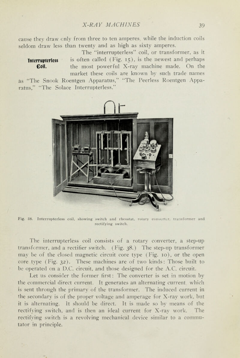 cause thev draw cnly from three to ten amperes, while the induction coils seldom draw less than twenty and as high as sixty amperes. The interrupterless coil, or transformer, as it Tntcrruptcrless is often called (Fig. 15), is the newest and perhaps Coll. the most powerful X-ray machine made. On the market these coils are known by such trade names as 'The Snook Roentgen Apparatus, The Peerless Roentgen Appa- ratus, The Solace Interrupterless. Fig. 38. InterfU])terless coil, showing switch and rheostat, rolary converter, transformer and rectifying switch. The interrupterless coil consists of a rotary cc^iverter. a step-up transformer, and a rectifier switch. ( h'ig. 38.) The step-up transformer may he of the closed magnetic circuit core type ( h ig. 10), or the open core tyi)e ( hig. 32). These machines are of two kinds: Those built to be o])erated on a D.C. circuit, and those designed for the A.C. circuit. Let us consider the fcMiner hrst: The converter is set in motion by the ctmimercial direct current, It generates an alternating current which is sent ihrouj^h the ])rimar\- of the transformer. The induced current in the secondary is of the proper voltage and am])erage for X-ray work, but it is alternating. It should be direct. It is made so by means of the rectifying switch, and is then an ideal current iov X-ray w(M-k. The rectifying switch is a revoh'ing mechanical device similar to a comnni- tator in princi]')le.