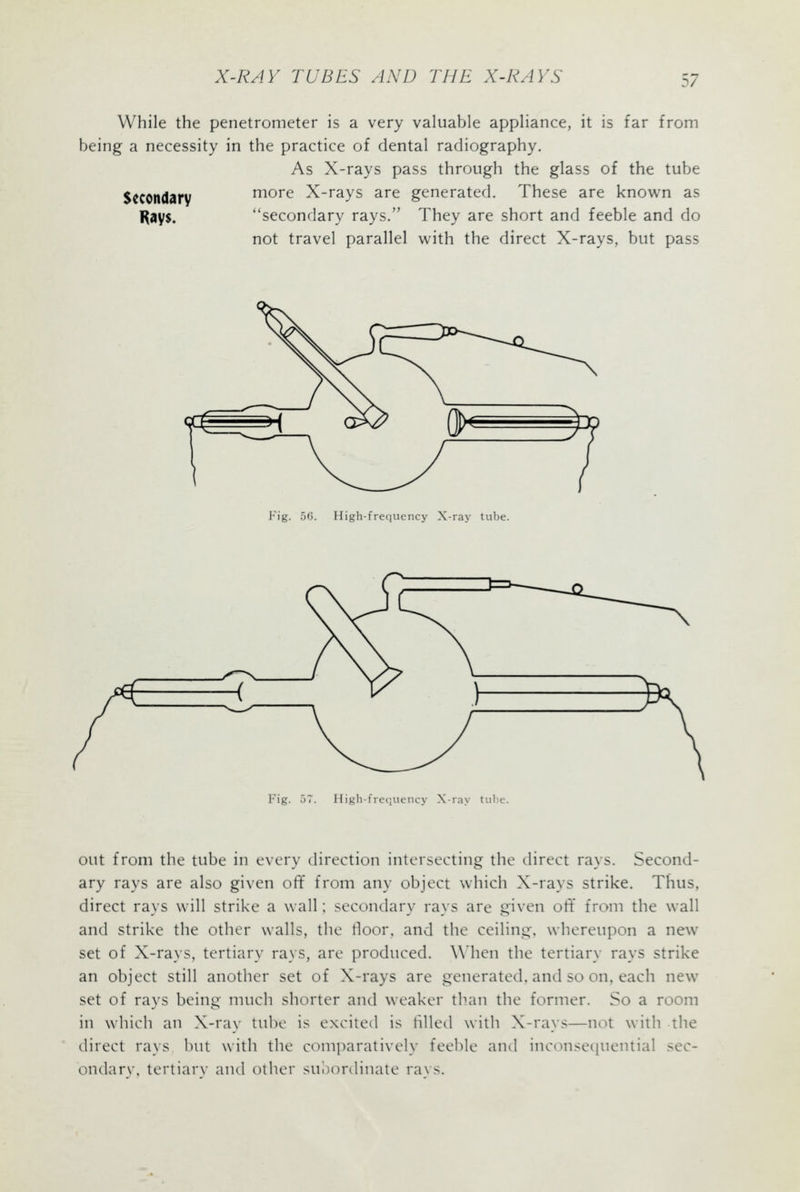 While the penetrometer is a very valuable appliance, it is far from being a necessity in the practice of dental radiography. As X-rays pass through the glass of the tube Secondary more X-rays are generated. These are known as l^ays. ''secondary rays. They are short and feeble and do not travel parallel with the direct X-rays, but pass Fig. 56. High-frequency X-ra^- tube. Fig. High-frefiuency X-ray tulie. out from the tube in every direction intersecting the direct rays. Second- ary rays are also given off from any object which X-rays strike. Thus, direct rays will strike a wall; secondary rays are given oft from the wall and strike the other walls, the floor, and the ceiling, whereupon a new set of X-rays, tertiary rays, are produced. When the tertiary rays strike an object still another set of X-rays are generated, and so on, each new set of rays being much shorter and weaker than the former. So a room in which an X-rav tube is excited is tilled with X-rays—not with the direct rays but with the com])aratively feeble and inconsequential sec- ondarv, tertiary and other suliordinatc raxs.