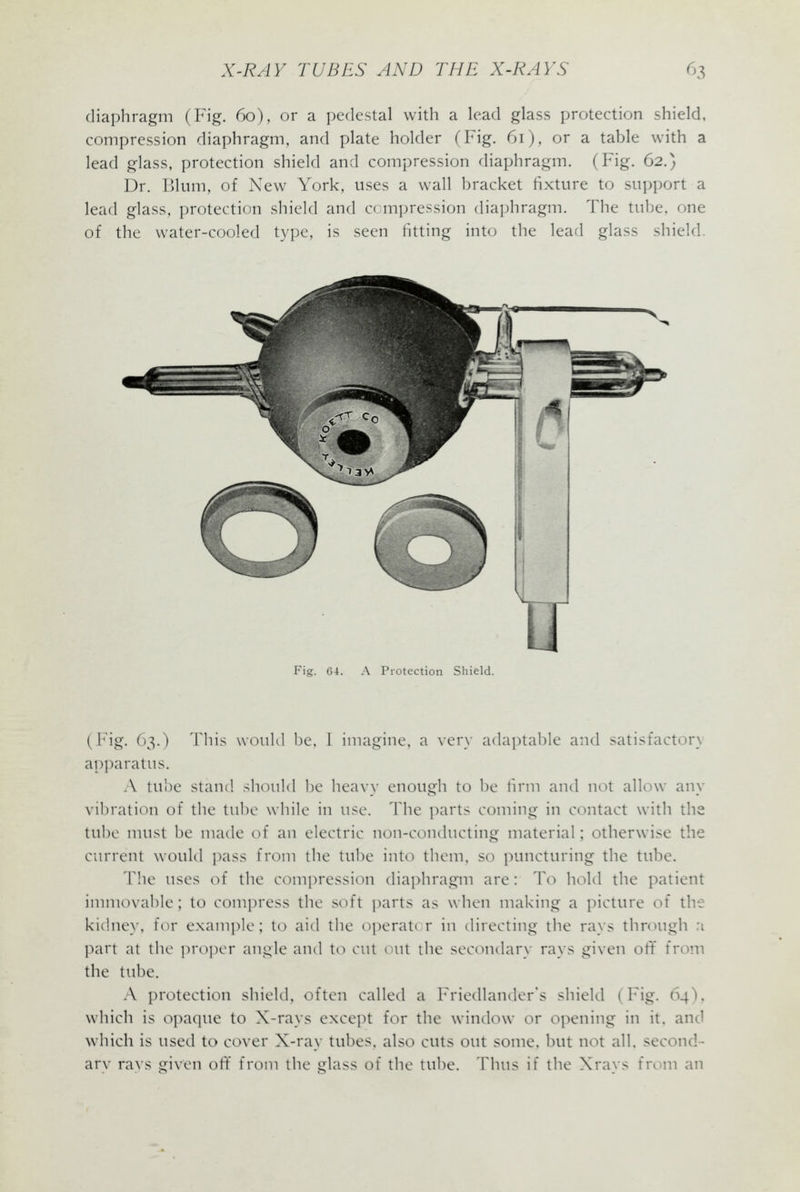 diaphragm (Fig. 60), or a pedestal with a lead glass protection shield, compression diaphragm, and plate holder (Fig. 61), or a table with a lead glass, protection shield and compression diaphragm. (Fig. 62.) Dr. Blum, of New York, uses a wall bracket fixture to sui)port a lead glass, protection shield and c( m])ression diaphragm. The tube, one of the water-cooled type, is seen fitting into the lead glass shield. Fig. 64. A Protection Shield. (Fig. 63.) This would Ije, 1 imagine, a very adaptable and satisfactory apparatus. A tube stand .should lie heavy enough to be hrm and not allow any vibration of the tube while in use. The parts coming in contact with the tube must be made of an electric non-conducting material; otherwise the current would pass from the tube into them, so puncturing the tube. The uses of the compression diaphragm are: To hold the patient immovable; to compress the soft parts as when making a picture of the kichiey, for exampk^; to aid tlie operator in (Hrecting the rays tlirough n part at the i^jropcr angle and to cut out the secc^ndary rays given ott from the tube. A protection shield, often called a Friedlander's shield (b i?^- ^H*' which is opaque to X-rays except for the window or opening in it. and which is used to cover X-ray tubes, alsc^ cuts out some, but not all. second- arv ra\s given oft from the glass of the tube. Thus if the Xrays from an