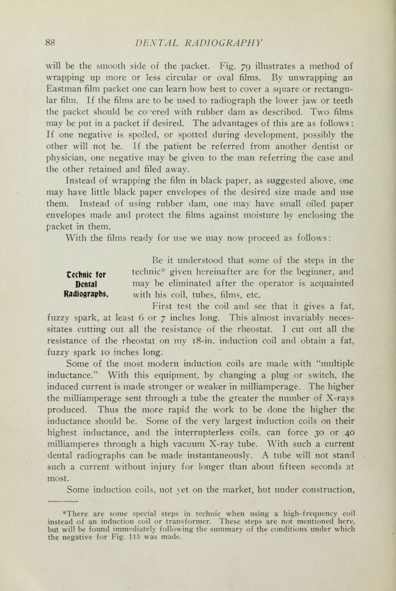 will be the smooth side of the packet. Fig. 79 illustrates a method of wrapping up more or less circular or oval films. By unwrapping an Eastman film packet one can learn how best to cover a square or rectangu- lar film. If the films are to be used to radiograph the lower jaw or teeth the packet should be co^^ered with rubber dam as described. Two films may be put in a packet if desired. The advantages of this are as follows: If one negative is spoiled, or spotted during development, possibly the other will not be. If the patient be referred from another dentist or physician, one negative may be given to the man referring the case and the other retained and filed away. Instead of wrapping the film in black paper, as suggested above, one may have little black paper envelopes of the desired size made and use them. Instead of using rubber dam, one may have small oiled paper envelopes made and protect the films against moisture by enclosing the packet in them. With the films ready for use we may now proceed as follows: Be it understood that some of the steps in the tCCbntC for technic^ given hereinafter are for the beginner, and Dental may be eliminated after the operator is acquainted Radiographs. with his coil, tubes, films, etc. First test the coil and see that it gives a fat, fuzzy spark, at least 6 or 7 inches long. This almost invariably neces- sitates cutting out all the resistance of the rheostat. I cut out all the resistance of the rheostat on my i8-in. induction coil and obtain a fat, fuzzy spark 10 inches long. Some of the most modern induction coils are made with ''multiple inductance. With this equipment, by changing a plug or switch, the induced current is made stronger or weaker in milliamperage. The higher the milliamperage sent through a tube the greater the number of X-rays produced. Thus the more rapid the work to be done the higher the inductance should be. Some of the very largest induction coils on their highest inductance, and the interrupterless coils, can force 30 or 40 milliamperes through a high vacuum X-ray tube. With such a current dental radiographs can be made instantaneously. A tube will not stand such a current without injury for longer than about fifteen seconds at most. Some induction coils, not yet on the market, but under construction, *There are some special steps in techiiic when using a high-frequency coil instead of an induction coil or transformer. These steps are not mentioned here, but will be found immediately following the summary of the conditions under which the negative for Fig. 115 was made.
