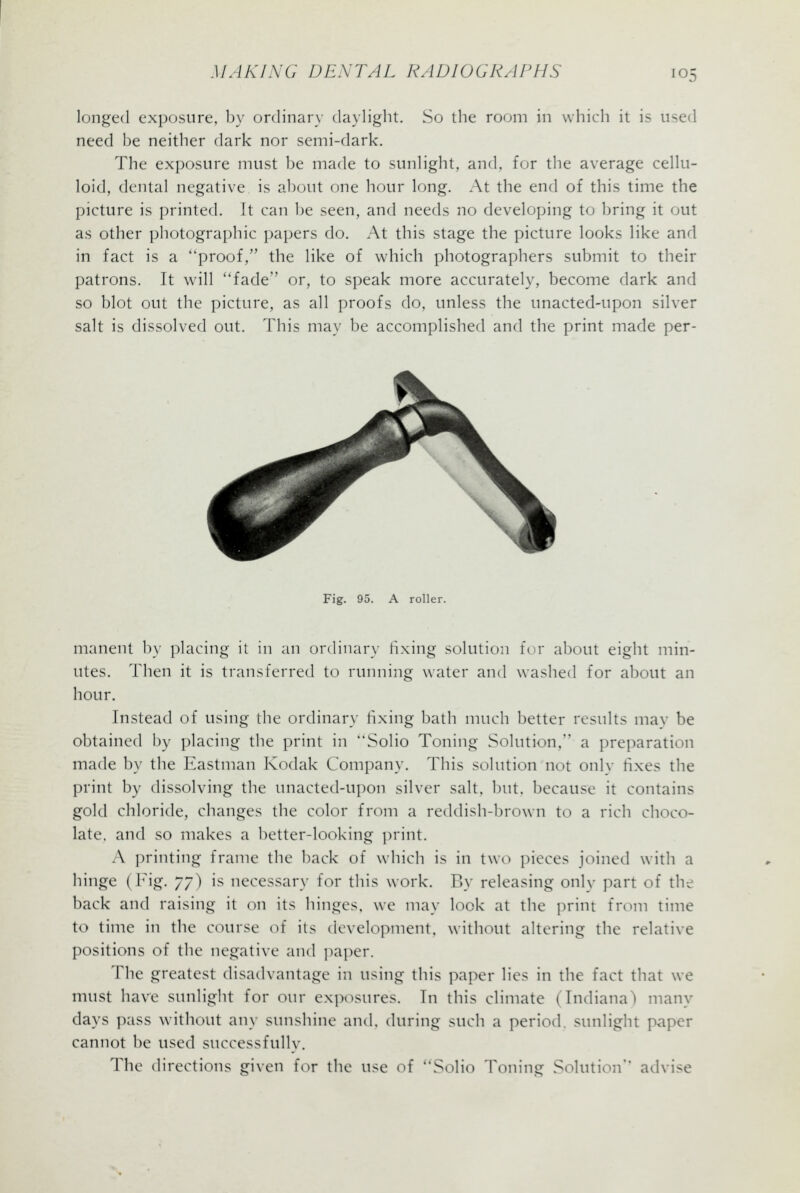 longed exposure, by ordinary daylight. So the room in which it is used need be neither dark nor semi-dark. The exposure must be made to sunlight, and, for the average cellu- loid, dental negative is about one hour long. At the end of this time the picture is printed. It can be seen, and needs no developing to bring it out as other photographic papers do. At this stage the picture looks like and in fact is a proof, the like of which photographers submit to their patrons. It will *'fade or, to speak more accurately, become dark and so blot out the picture, as all proofs do, unless the unacted-upon silver salt is dissolved out. This may be accomplished and the print made per- Fig. 95. A roller. manent by placing il in an ordinary fixing solution for about eight min- utes. Then it is transferred to running water and washed for about an hour. Instead of using the ordinary fixing bath much better results mav be obtained by placing the print in Solio Toning Solution, a preparation made by the Eastman Kodak Company. This solution not onlv fixes the print by dissolving the unacted-upon silver salt, but, because it contains gold chloride, changes the color from a reddish-brown to a rich choco- late, and so makes a better-looking print. A printing frame the back of which is in two pieces joined with a hinge (Fig. yy) is necessary for this work. By releasing onlv part of the back and raising it on its hinges, we may look at the print from time to time in the course of its development, without altering the relative positions of the negative and paper. The greatest disadvantage in using this paper lies in the fact that we must have sunlight for our exposures. In this climate (Indiana) many days pass without any sunshine and, during such a period, sunlight paper cannot be used successfully. The directions given for the use of ^'Solio Toning Solution advise