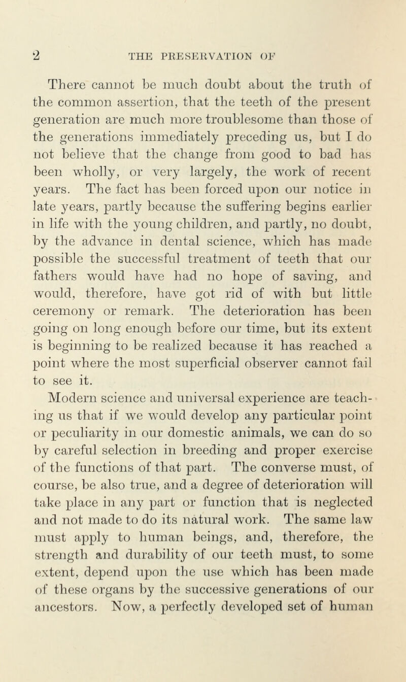 'Z THE PllESJ-niVATlON OF There cannot be much doubt about the truth oi the common assertion, that the teeth of the present generation are much more troublesome than those of the generations immediately preceding us, but I do not believe that the change from good to bad has been wholly, or very largely, the v^ork of recent years. The fact has been forced upon our notice in late years, partly because the suffering begins earlier in life with the young children, and partly, no doubt, by the advance in dental science, which has made possible the successful treatment of teeth that our fathers w^ould have had no hope of saving, and would, therefore, have got rid of with but little ceremony or remark. The deterioration has been going on long enough before our time, but its extent is beginning to be realized because it has reached a point where the most superficial observer cannot fail to see it. Modern science and universal experience are teach- ing us that if we would develop any particular point or peculiarity in our domestic animals, we can do so by careful selection in breeding and proper exercise of the functions of that part. The converse must, of course, be also true, and a degree of deterioration will take place in any part or function that is neglected and not made to do its natural work. The same law must apply to human beings, and, therefore, the strength and durability of our teeth must, to some extent, depend upon the use which has been made of these organs by the successive generations of our ancestors. Now, a perfectly developed set of human
