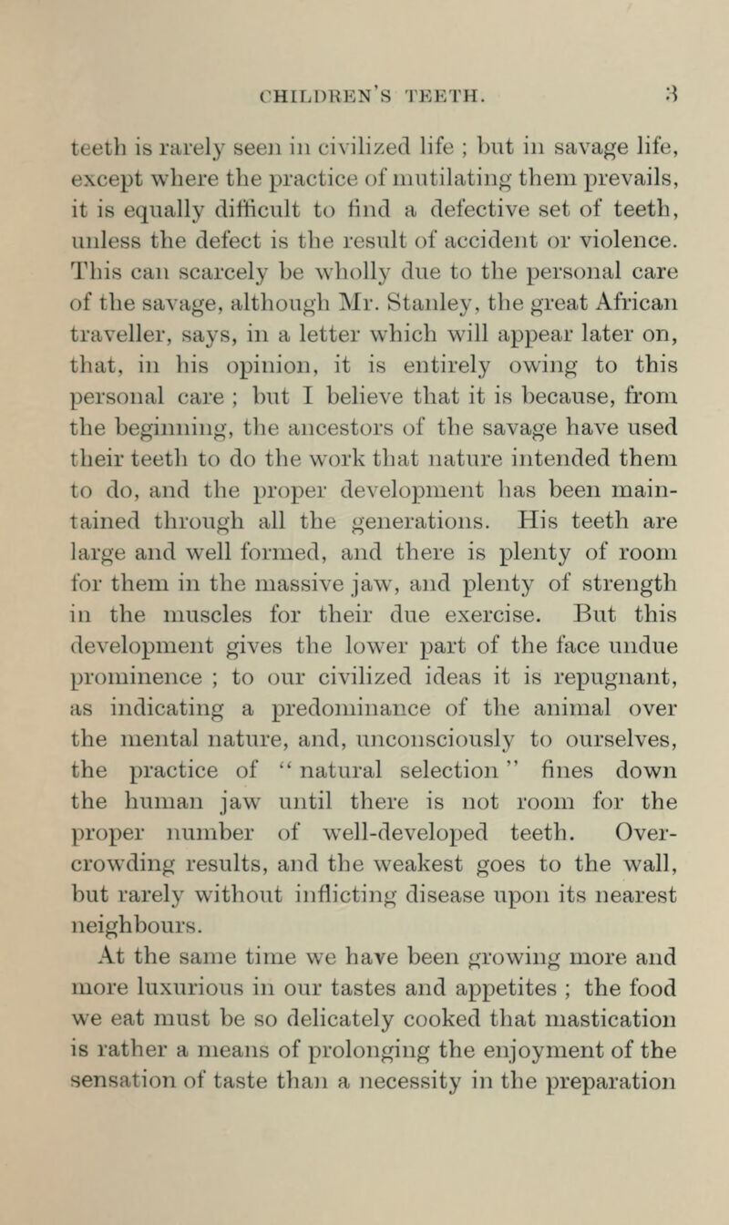 teeth is rarel}^ seen in civilized life ; but in savage life, except where the practice of mutilating them prevails, it is equally difticult to find a defective set of teeth, unless the defect is the result of accident or violence. This can scarcely be wholly due to the personal care of the savage, although Mr. Stanley, the great African traveller, says, in a letter which will appear later on, that, in liis opinion, it is entirely owing to this personal care ; but I believe that it is because, from the beginning, the ancestors of the savage have used their teeth to do the work that nature intended them to do, and the proper development has been main- tained through all the generations. His teeth are large and well formed, and there is plenty of room for them in the massive jaw, and plenty of strength in the muscles for their due exercise. But this development gives the lower part of the face undue prominence ; to our civilized ideas it is repugnant, as indicating a predominance of the animal over the mental nature, and, unconsciously to ourselves, the practice of '' natural selection fines down the human jaw^ until there is not room for the proper number of well-developed teeth. Over- crowding results, and the weakest goes to the wall, but rarely without inflicting disease upon its nearest neighbours. At the same time we have been growing more and more luxurious in our tastes and appetites ; the food we eat must be so delicately cooked that mastication is rather a means of prolonging the enjoyment of the sensation of taste than a necessity in the preparation
